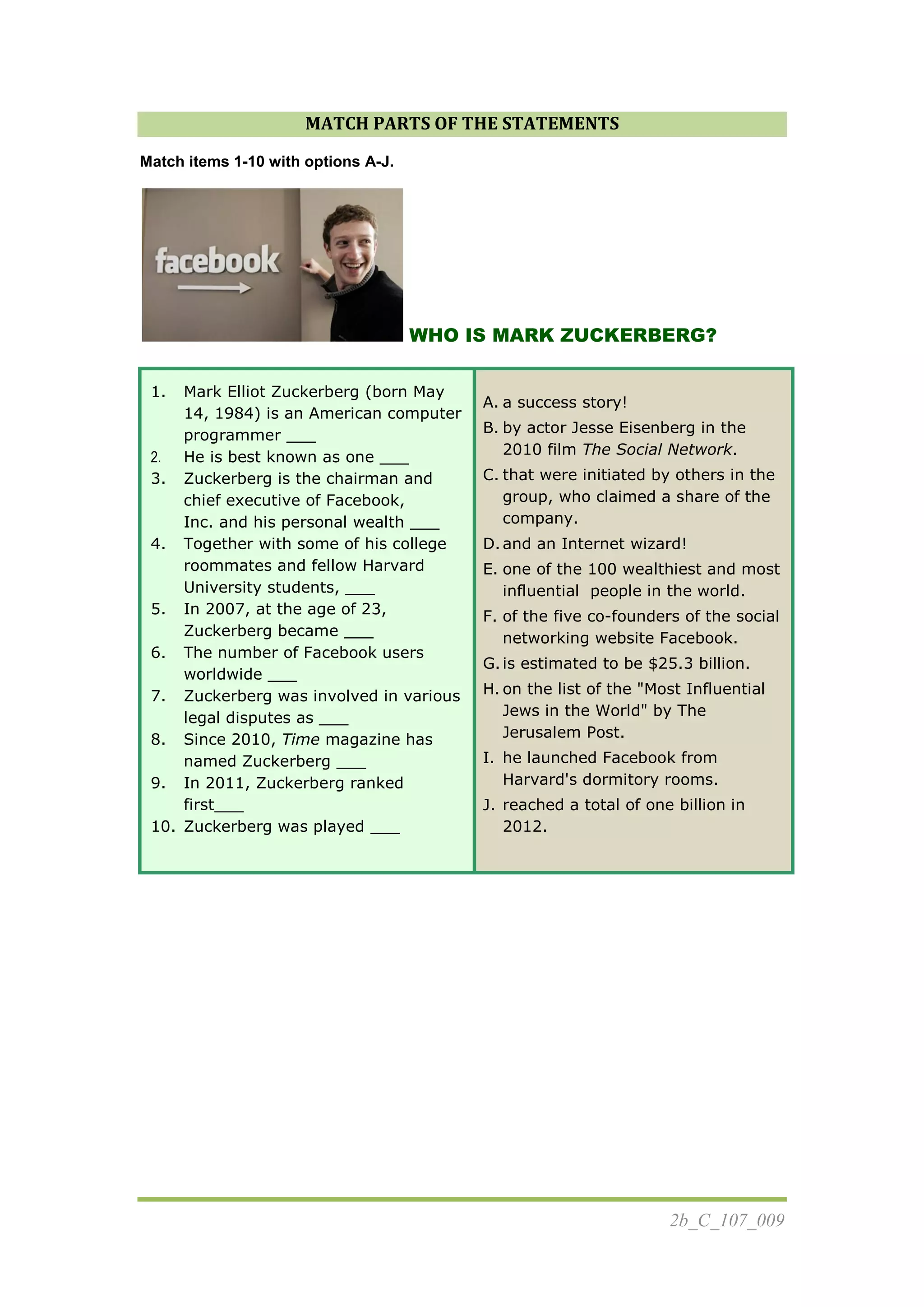 2b_C_107_009
MATCH PARTS OF THE STATEMENTS
Match items 1-10 with options A-J.
WHO IS MARK ZUCKERBERG?
1. Mark Elliot Zuckerberg (born May
14, 1984) is an American computer
programmer ___
2. He is best known as one ___
3. Zuckerberg is the chairman and
chief executive of Facebook,
Inc. and his personal wealth ___
4. Together with some of his college
roommates and fellow Harvard
University students, ___
5. In 2007, at the age of 23,
Zuckerberg became ___
6. The number of Facebook users
worldwide ___
7. Zuckerberg was involved in various
legal disputes as ___
8. Since 2010, Time magazine has
named Zuckerberg ___
9. In 2011, Zuckerberg ranked
first___
10. Zuckerberg was played ___
A. a success story!
B. by actor Jesse Eisenberg in the
2010 film The Social Network.
C. that were initiated by others in the
group, who claimed a share of the
company.
D.and an Internet wizard!
E. one of the 100 wealthiest and most
influential people in the world.
F. of the five co-founders of the social
networking website Facebook.
G.is estimated to be $25.3 billion.
H. on the list of the "Most Influential
Jews in the World" by The
Jerusalem Post.
I. he launched Facebook from
Harvard's dormitory rooms.
J. reached a total of one billion in
2012.
 