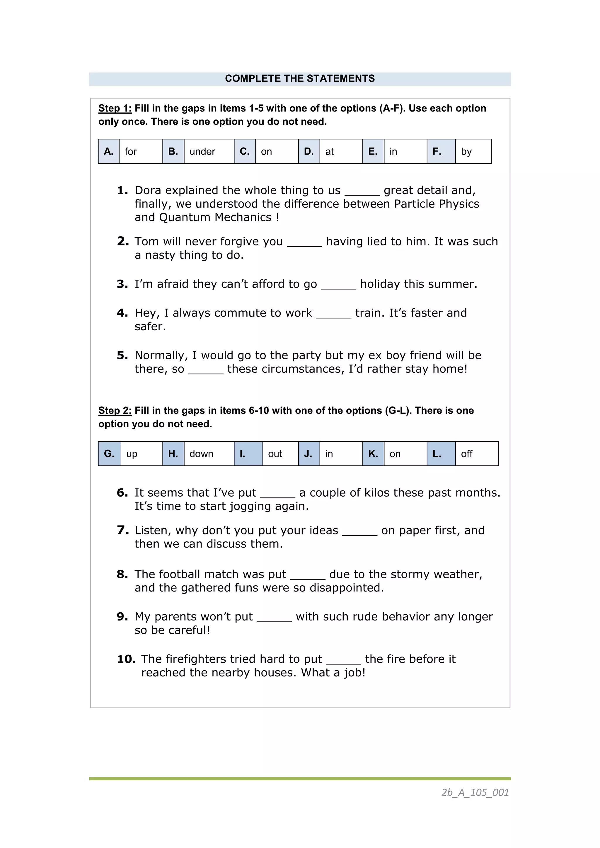 2b_Α_105_001
COMPLETE THE STATEMENTS
Step 1: Fill in the gaps in items 1-5 with one of the options (A-F). Use each option
only once. There is one option you do not need.
A. for B. under C. on D. at E. in F. by
1. Dora explained the whole thing to us _____ great detail and,
finally, we understood the difference between Particle Physics
and Quantum Mechanics !
2. Tom will never forgive you _____ having lied to him. It was such
a nasty thing to do.
3. I’m afraid they can’t afford to go _____ holiday this summer.
4. Hey, I always commute to work _____ train. It’s faster and
safer.
5. Normally, I would go to the party but my ex boy friend will be
there, so _____ these circumstances, I’d rather stay home!
Step 2: Fill in the gaps in items 6-10 with one of the options (G-L). There is one
option you do not need.
G. up H. down I. out J. in K. on L. off
6. It seems that I’ve put _____ a couple of kilos these past months.
It’s time to start jogging again.
7. Listen, why don’t you put your ideas _____ on paper first, and
then we can discuss them.
8. The football match was put _____ due to the stormy weather,
and the gathered funs were so disappointed.
9. My parents won’t put _____ with such rude behavior any longer
so be careful!
10. The firefighters tried hard to put _____ the fire before it
reached the nearby houses. What a job!
 