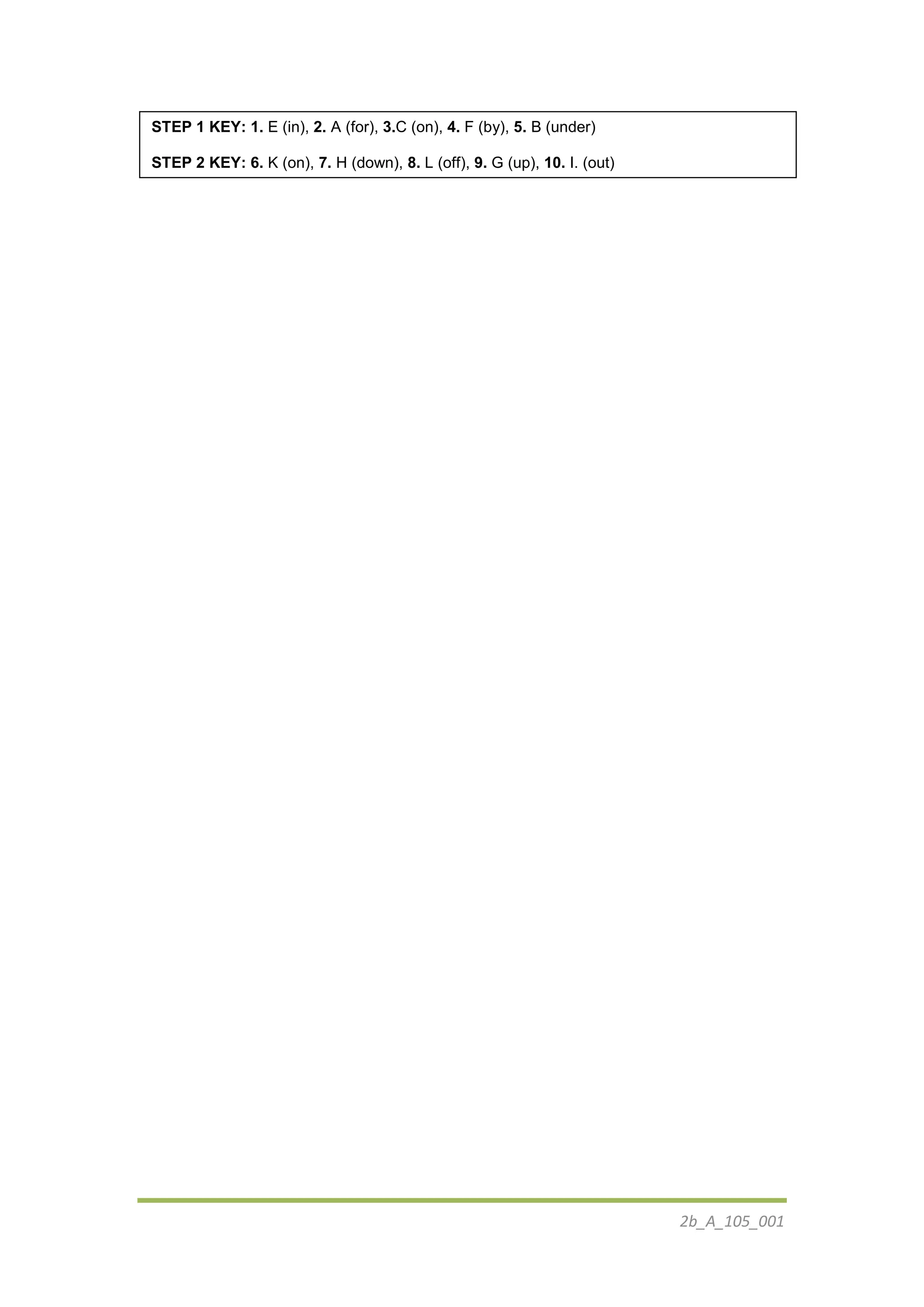 2b_Α_105_001
STEP 1 KEY: 1. E (in), 2. A (for), 3.C (on), 4. F (by), 5. B (under)
STEP 2 KEY: 6. K (on), 7. H (down), 8. L (off), 9. G (up), 10. I. (out)
 