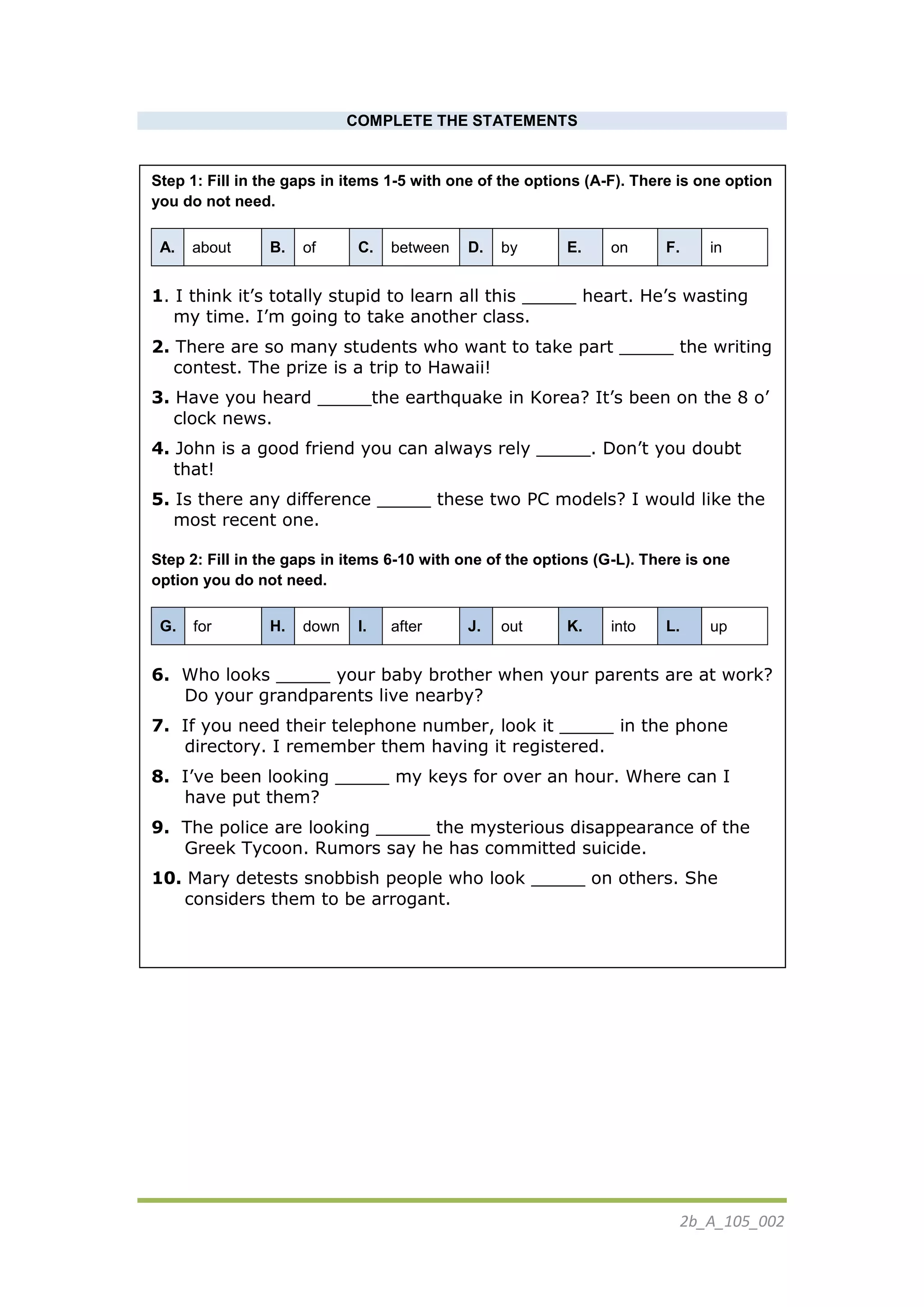 2b_Α_105_002
COMPLETE THE STATEMENTS
Step 1: Fill in the gaps in items 1-5 with one of the options (A-F). There is one option
you do not need.
A. about B. of C. between D. by E. on F. in
1. I think it’s totally stupid to learn all this _____ heart. He’s wasting
my time. I’m going to take another class.
2. There are so many students who want to take part _____ the writing
contest. The prize is a trip to Hawaii!
3. Have you heard _____the earthquake in Korea? It’s been on the 8 o’
clock news.
4. John is a good friend you can always rely _____. Don’t you doubt
that!
5. Is there any difference _____ these two PC models? I would like the
most recent one.
Step 2: Fill in the gaps in items 6-10 with one of the options (G-L). There is one
option you do not need.
G. for H. down I. after J. out K. into L. up
6. Who looks _____ your baby brother when your parents are at work?
Do your grandparents live nearby?
7. If you need their telephone number, look it _____ in the phone
directory. I remember them having it registered.
8. I’ve been looking _____ my keys for over an hour. Where can I
have put them?
9. The police are looking _____ the mysterious disappearance of the
Greek Tycoon. Rumors say he has committed suicide.
10. Mary detests snobbish people who look _____ on others. She
considers them to be arrogant.
 