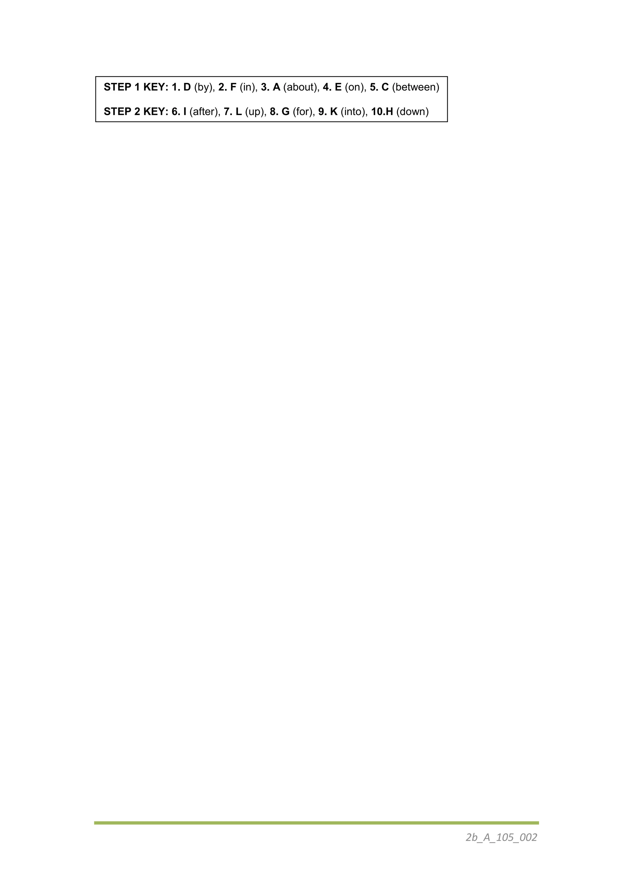 2b_Α_105_002
STEP 1 KEY: 1. D (by), 2. F (in), 3. A (about), 4. E (on), 5. C (between)
STEP 2 KEY: 6. I (after), 7. L (up), 8. G (for), 9. K (into), 10.H (down)
 