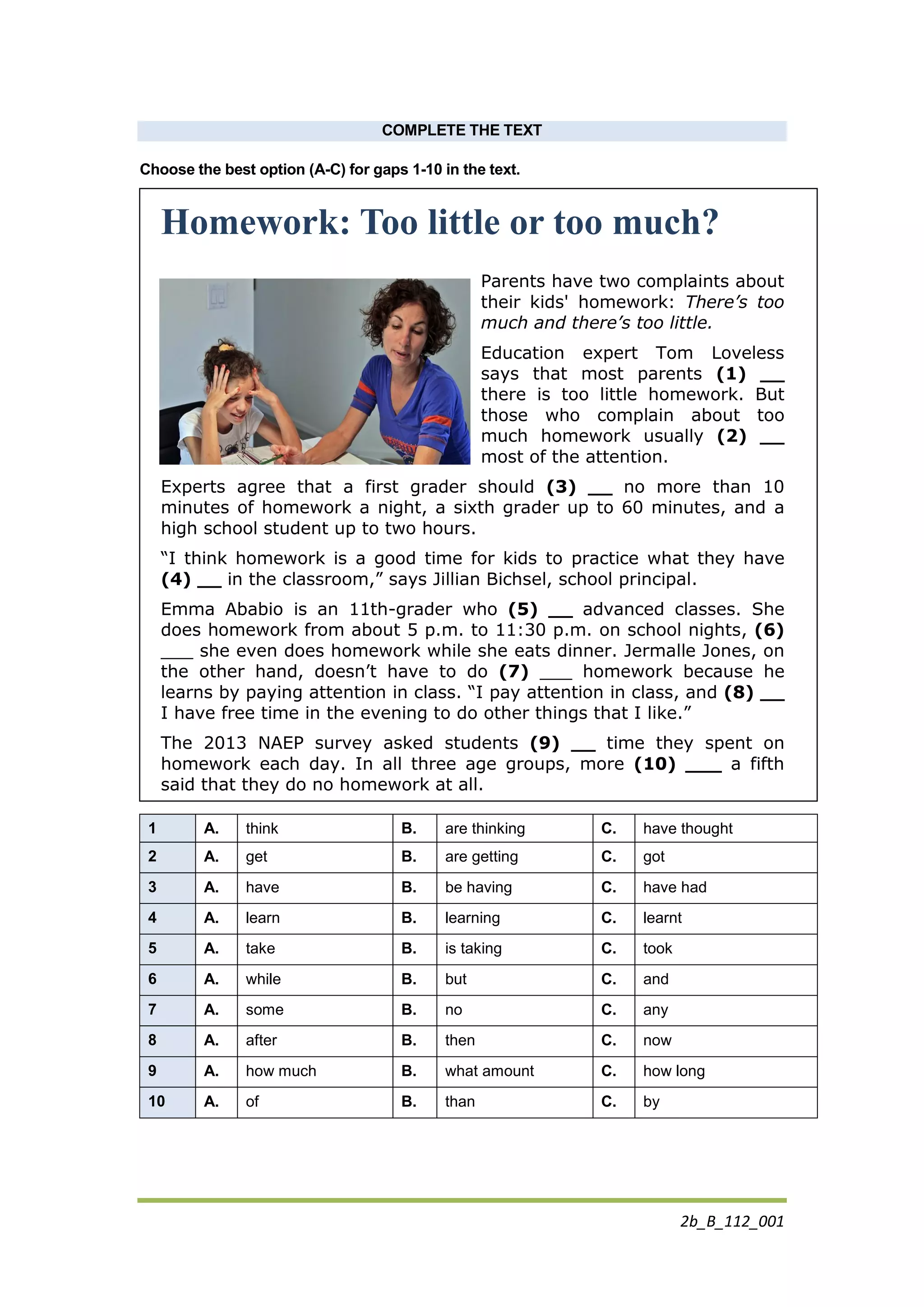 2b_B_112_001
COMPLETE THE TEXT
Choose the best option (A-C) for gaps 1-10 in the text.
Homework: Too little or too much?
Parents have two complaints about
their kids' homework: There’s too
much and there’s too little.
Education expert Tom Loveless
says that most parents (1) __
there is too little homework. But
those who complain about too
much homework usually (2) __
most of the attention.
Experts agree that a first grader should (3) __ no more than 10
minutes of homework a night, a sixth grader up to 60 minutes, and a
high school student up to two hours.
“I think homework is a good time for kids to practice what they have
(4) __ in the classroom,” says Jillian Bichsel, school principal.
Emma Ababio is an 11th-grader who (5) __ advanced classes. She
does homework from about 5 p.m. to 11:30 p.m. on school nights, (6)
___ she even does homework while she eats dinner. Jermalle Jones, on
the other hand, doesn’t have to do (7) ___ homework because he
learns by paying attention in class. “I pay attention in class, and (8) __
I have free time in the evening to do other things that I like.”
The 2013 NAEP survey asked students (9) __ time they spent on
homework each day. In all three age groups, more (10) ___ a fifth
said that they do no homework at all.
1 A. think B. are thinking C. have thought
2 A. get B. are getting C. got
3 A. have B. be having C. have had
4 A. learn B. learning C. learnt
5 A. take B. is taking C. took
6 A. while B. but C. and
7 A. some B. no C. any
8 A. after B. then C. now
9 A. how much B. what amount C. how long
10 A. of B. than C. by
 