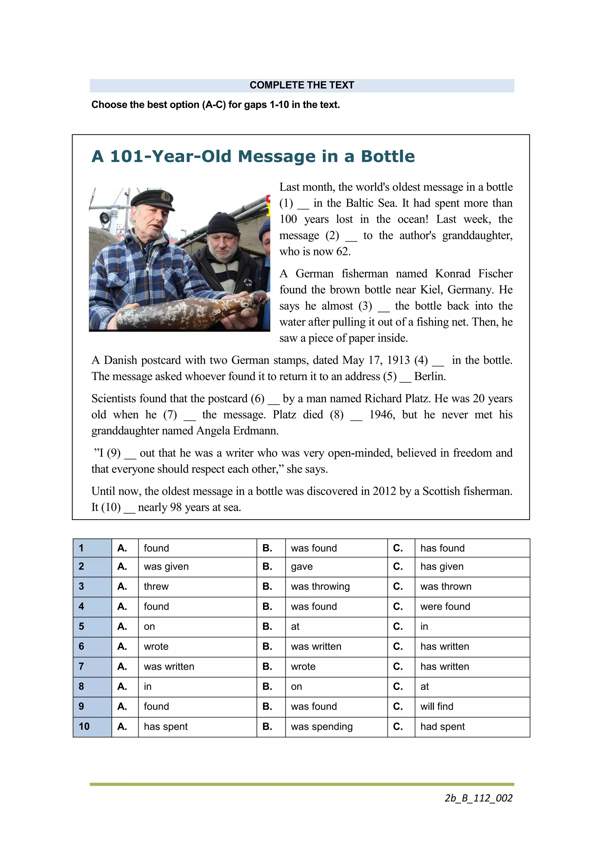 2b_B_112_002
COMPLETE THE TEXT
Choose the best option (A-C) for gaps 1-10 in the text.
A 101-Year-Old Message in a Bottle
Last month, the world's oldest message in a bottle
(1) __ in the Baltic Sea. It had spent more than
100 years lost in the ocean! Last week, the
message (2) __ to the author's granddaughter,
who is now 62.
A German fisherman named Konrad Fischer
found the brown bottle near Kiel, Germany. He
says he almost (3) __ the bottle back into the
water after pulling it out of a fishing net. Then, he
saw a piece of paper inside.
A Danish postcard with two German stamps, dated May 17, 1913 (4) __ in the bottle.
The message asked whoever found it to return it to an address (5) __ Berlin.
Scientists found that the postcard (6) __ by a man named Richard Platz. He was 20 years
old when he (7) __ the message. Platz died (8) __ 1946, but he never met his
granddaughter named Angela Erdmann.
”I (9) __ out that he was a writer who was very open-minded, believed in freedom and
that everyone should respect each other,” she says.
Until now, the oldest message in a bottle was discovered in 2012 by a Scottish fisherman.
It (10) __ nearly 98 years at sea.
1 A. found B. was found C. has found
2 A. was given B. gave C. has given
3 A. threw B. was throwing C. was thrown
4 A. found B. was found C. were found
5 A. on B. at C. in
6 A. wrote B. was written C. has written
7 A. was written B. wrote C. has written
8 A. in B. on C. at
9 A. found B. was found C. will find
10 A. has spent B. was spending C. had spent
 