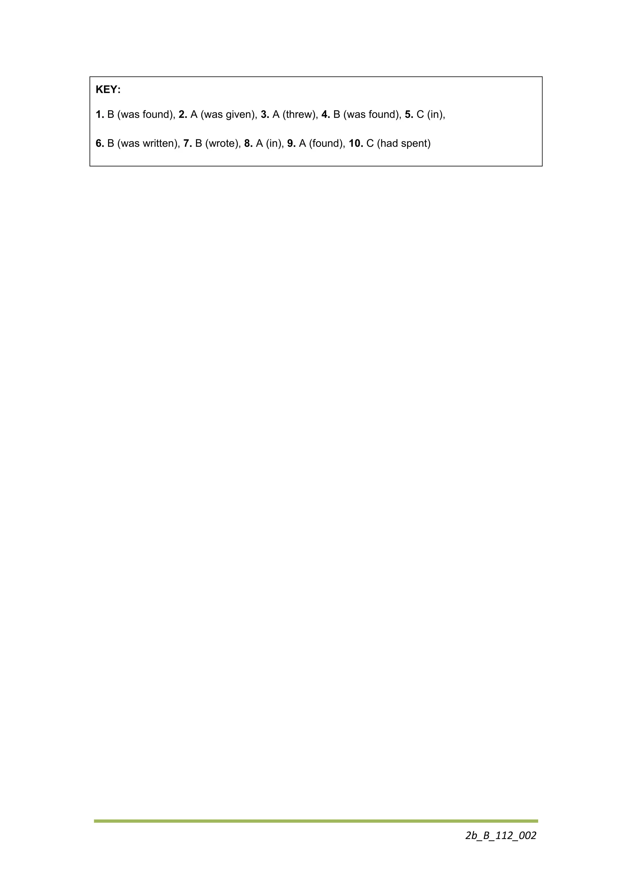 2b_B_112_002
KEY:
1. B (was found), 2. A (was given), 3. A (threw), 4. B (was found), 5. C (in),
6. B (was written), 7. B (wrote), 8. A (in), 9. A (found), 10. C (had spent)
 