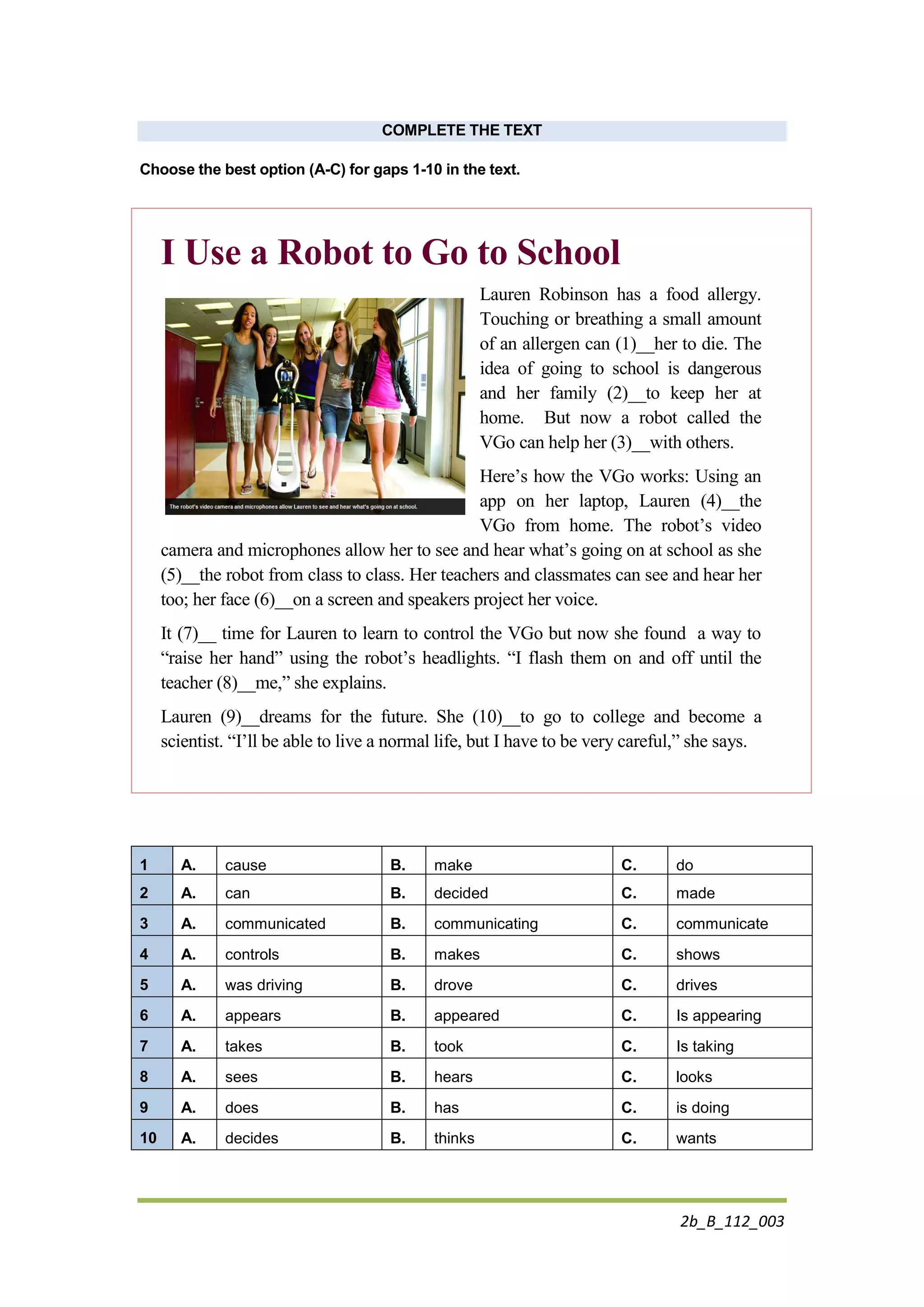 2b_B_112_003
COMPLETE THE TEXT
Choose the best option (A-C) for gaps 1-10 in the text.
I Use a Robot to Go to School
Lauren Robinson has a food allergy.
Touching or breathing a small amount
of an allergen can (1)__her to die. The
idea of going to school is dangerous
and her family (2)__to keep her at
home. But now a robot called the
VGo can help her (3)__with others.
Here’s how the VGo works: Using an
app on her laptop, Lauren (4)__the
VGo from home. The robot’s video
camera and microphones allow her to see and hear what’s going on at school as she
(5)__the robot from class to class. Her teachers and classmates can see and hear her
too; her face (6)__on a screen and speakers project her voice.
It (7)__ time for Lauren to learn to control the VGo but now she found a way to
“raise her hand” using the robot’s headlights. “I flash them on and off until the
teacher (8)__me,” she explains.
Lauren (9)__dreams for the future. She (10)__to go to college and become a
scientist. “I’ll be able to live a normal life, but I have to be very careful,” she says.
1 A. cause B. make C. do
2 A. can B. decided C. made
3 A. communicated B. communicating C. communicate
4 A. controls B. makes C. shows
5 A. was driving B. drove C. drives
6 A. appears B. appeared C. Is appearing
7 A. takes B. took C. Is taking
8 A. sees B. hears C. looks
9 A. does B. has C. is doing
10 A. decides B. thinks C. wants
 