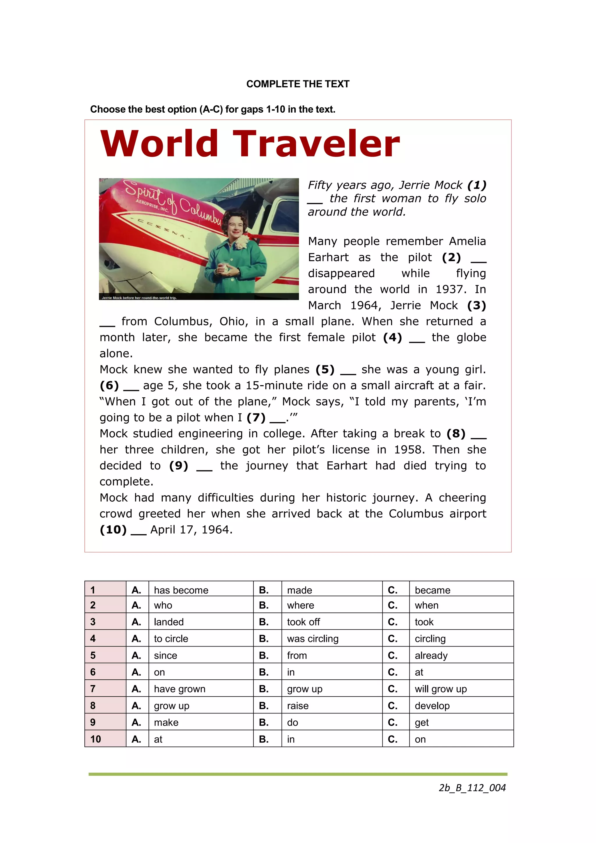 2b_B_112_004
COMPLETE THE TEXT
Choose the best option (A-C) for gaps 1-10 in the text.
World Traveler
Fifty years ago, Jerrie Mock (1)
__ the first woman to fly solo
around the world.
Many people remember Amelia
Earhart as the pilot (2) __
disappeared while flying
around the world in 1937. In
March 1964, Jerrie Mock (3)
__ from Columbus, Ohio, in a small plane. When she returned a
month later, she became the first female pilot (4) __ the globe
alone.
Mock knew she wanted to fly planes (5) __ she was a young girl.
(6) __ age 5, she took a 15-minute ride on a small aircraft at a fair.
“When I got out of the plane,” Mock says, “I told my parents, „I‟m
going to be a pilot when I (7) __.‟”
Mock studied engineering in college. After taking a break to (8) __
her three children, she got her pilot‟s license in 1958. Then she
decided to (9) __ the journey that Earhart had died trying to
complete.
Mock had many difficulties during her historic journey. A cheering
crowd greeted her when she arrived back at the Columbus airport
(10) __ April 17, 1964.
1 A. has become B. made C. became
2 A. who B. where C. when
3 A. landed B. took off C. took
4 A. to circle B. was circling C. circling
5 A. since B. from C. already
6 A. on B. in C. at
7 A. have grown B. grow up C. will grow up
8 A. grow up B. raise C. develop
9 A. make B. do C. get
10 A. at B. in C. on
 