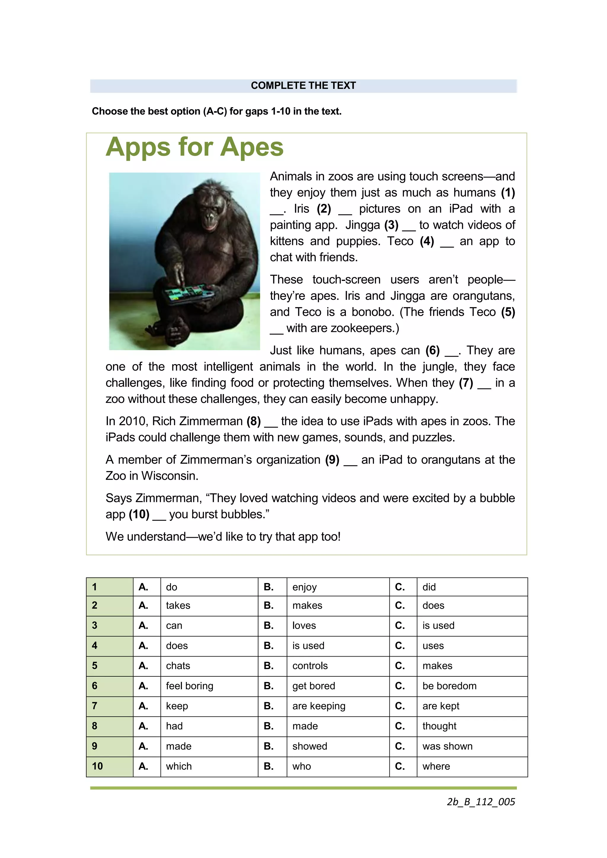 2b_B_112_005
COMPLETE THE TEXT
Choose the best option (A-C) for gaps 1-10 in the text.
Apps for Apes
Animals in zoos are using touch screens—and
they enjoy them just as much as humans (1)
__. Iris (2) __ pictures on an iPad with a
painting app. Jingga (3) __ to watch videos of
kittens and puppies. Teco (4) __ an app to
chat with friends.
These touch-screen users aren’t people—
they’re apes. Iris and Jingga are orangutans,
and Teco is a bonobo. (The friends Teco (5)
__ with are zookeepers.)
Just like humans, apes can (6) __. They are
one of the most intelligent animals in the world. In the jungle, they face
challenges, like finding food or protecting themselves. When they (7) __ in a
zoo without these challenges, they can easily become unhappy.
In 2010, Rich Zimmerman (8) __ the idea to use iPads with apes in zoos. The
iPads could challenge them with new games, sounds, and puzzles.
A member of Zimmerman’s organization (9) __ an iPad to orangutans at the
Zoo in Wisconsin.
Says Zimmerman, “They loved watching videos and were excited by a bubble
app (10) __ you burst bubbles.”
We understand—we’d like to try that app too!
1 A. do B. enjoy C. did
2 A. takes B. makes C. does
3 A. can B. loves C. is used
4 A. does B. is used C. uses
5 A. chats B. controls C. makes
6 A. feel boring B. get bored C. be boredom
7 A. keep B. are keeping C. are kept
8 A. had B. made C. thought
9 A. made B. showed C. was shown
10 A. which B. who C. where
 