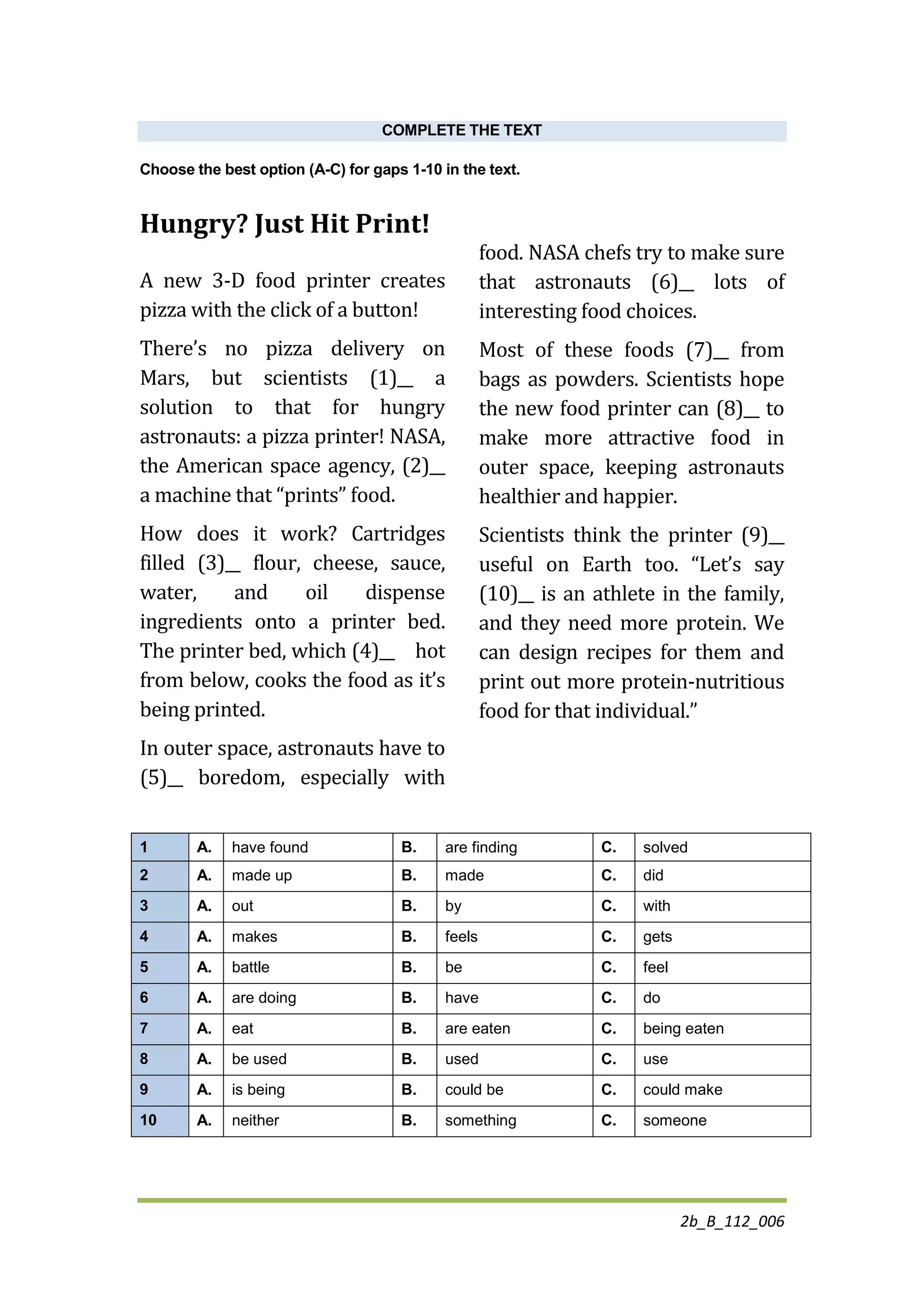 2b_B_112_006
COMPLETE THE TEXT
Choose the best option (A-C) for gaps 1-10 in the text.
Hungry? Just Hit Print!
A new 3-D food printer creates
pizza with the click of a button!
There’s no pizza delivery on
Mars, but scientists (1)__ a
solution to that for hungry
astronauts: a pizza printer! NASA,
the American space agency, (2)__
a machine that “prints” food.
How does it work? Cartridges
filled (3)__ flour, cheese, sauce,
water, and oil dispense
ingredients onto a printer bed.
The printer bed, which (4)__ hot
from below, cooks the food as it’s
being printed.
In outer space, astronauts have to
(5)__ boredom, especially with
food. NASA chefs try to make sure
that astronauts (6)__ lots of
interesting food choices.
Most of these foods (7)__ from
bags as powders. Scientists hope
the new food printer can (8)__ to
make more attractive food in
outer space, keeping astronauts
healthier and happier.
Scientists think the printer (9)__
useful on Earth too. “Let’s say
(10)__ is an athlete in the family,
and they need more protein. We
can design recipes for them and
print out more protein-nutritious
food for that individual.”
1 A. have found B. are finding C. solved
2 A. made up B. made C. did
3 A. out B. by C. with
4 A. makes B. feels C. gets
5 A. battle B. be C. feel
6 A. are doing B. have C. do
7 A. eat B. are eaten C. being eaten
8 A. be used B. used C. use
9 A. is being B. could be C. could make
10 A. neither B. something C. someone
 