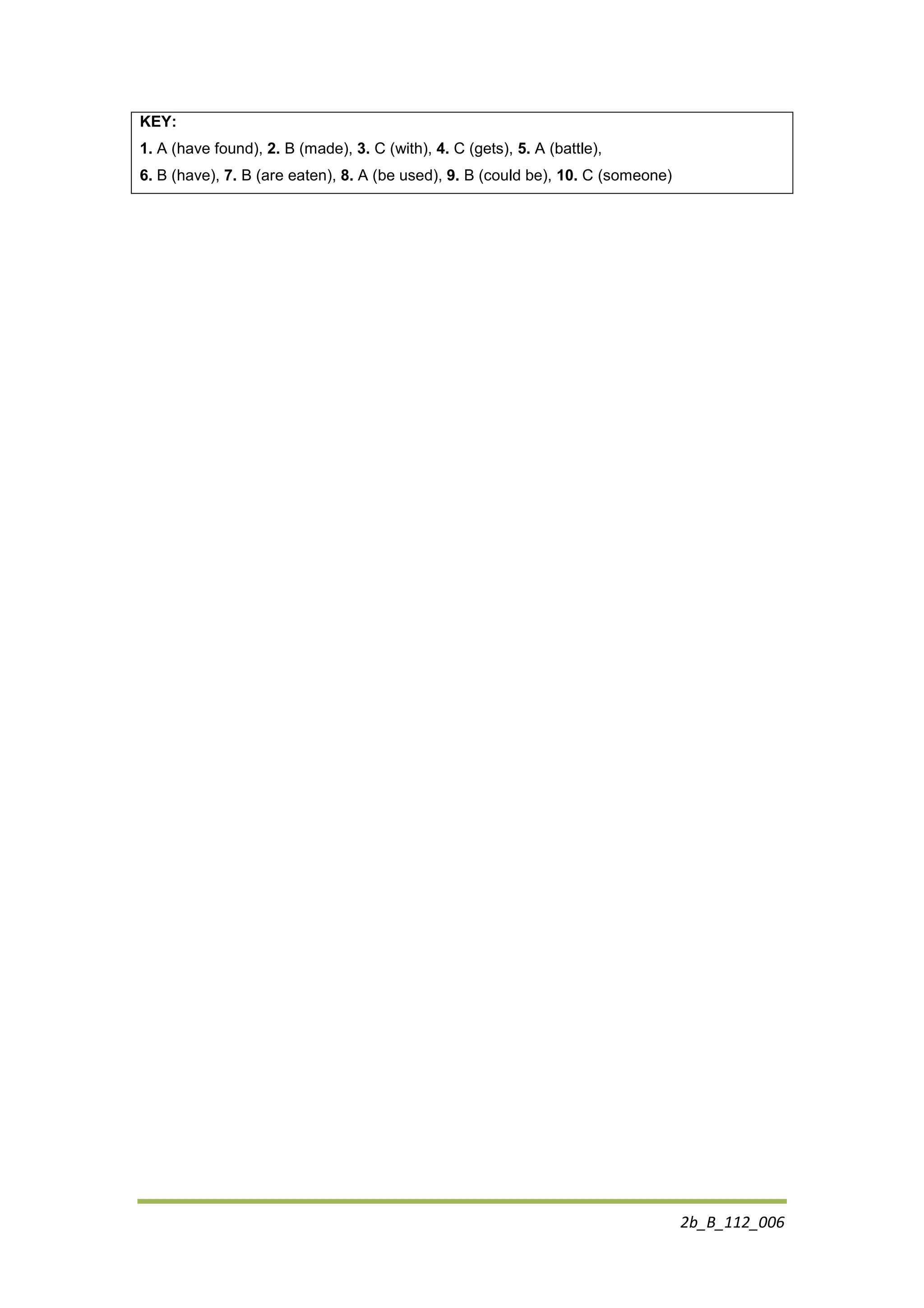 2b_B_112_006
KEY:
1. A (have found), 2. B (made), 3. C (with), 4. C (gets), 5. A (battle),
6. B (have), 7. B (are eaten), 8. A (be used), 9. B (could be), 10. C (someone)
 