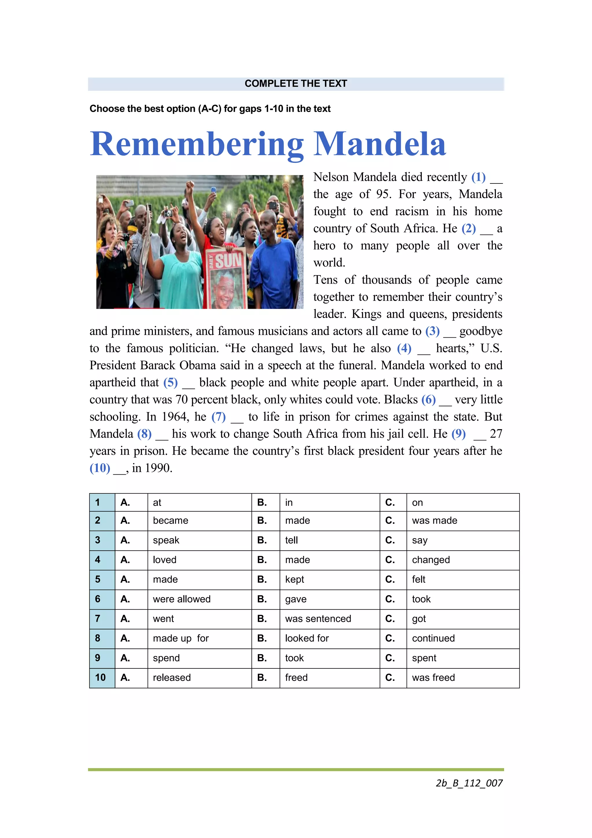2b_B_112_007
COMPLETE THE TEXT
Choose the best option (A-C) for gaps 1-10 in the text
Remembering Mandela
Nelson Mandela died recently (1) __
the age of 95. For years, Mandela
fought to end racism in his home
country of South Africa. He (2) __ a
hero to many people all over the
world.
Tens of thousands of people came
together to remember their country’s
leader. Kings and queens, presidents
and prime ministers, and famous musicians and actors all came to (3) __ goodbye
to the famous politician. “He changed laws, but he also (4) __ hearts,” U.S.
President Barack Obama said in a speech at the funeral. Mandela worked to end
apartheid that (5) __ black people and white people apart. Under apartheid, in a
country that was 70 percent black, only whites could vote. Blacks (6) __ very little
schooling. In 1964, he (7) __ to life in prison for crimes against the state. But
Mandela (8) __ his work to change South Africa from his jail cell. He (9) __ 27
years in prison. He became the country’s first black president four years after he
(10) __, in 1990.
1 A. at B. in C. on
2 A. became B. made C. was made
3 A. speak B. tell C. say
4 A. loved B. made C. changed
5 A. made B. kept C. felt
6 A. were allowed B. gave C. took
7 A. went B. was sentenced C. got
8 A. made up for B. looked for C. continued
9 A. spend B. took C. spent
10 A. released B. freed C. was freed
 