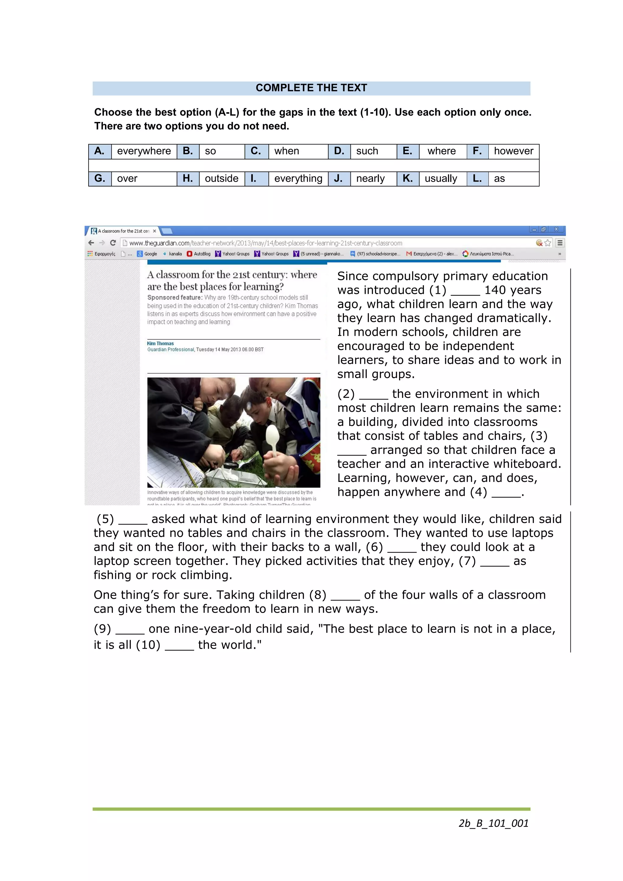 2b_B_101_001
COMPLETE THE TEXT
Choose the best option (A-L) for the gaps in the text (1-10). Use each option only once.
There are two options you do not need.
A. everywhere B. so C. when D. such E. where F. however
G. over H. outside I. everything J. nearly K. usually L. as
Since compulsory primary education
was introduced (1) ____ 140 years
ago, what children learn and the way
they learn has changed dramatically.
In modern schools, children are
encouraged to be independent
learners, to share ideas and to work in
small groups.
(2) ____ the environment in which
most children learn remains the same:
a building, divided into classrooms
that consist of tables and chairs, (3)
____ arranged so that children face a
teacher and an interactive whiteboard.
Learning, however, can, and does,
happen anywhere and (4) ____.
(5) ____ asked what kind of learning environment they would like, children said
they wanted no tables and chairs in the classroom. They wanted to use laptops
and sit on the floor, with their backs to a wall, (6) ____ they could look at a
laptop screen together. They picked activities that they enjoy, (7) ____ as
fishing or rock climbing.
One thing’s for sure. Taking children (8) ____ of the four walls of a classroom
can give them the freedom to learn in new ways.
(9) ____ one nine-year-old child said, "The best place to learn is not in a place,
it is all (10) ____ the world."
 