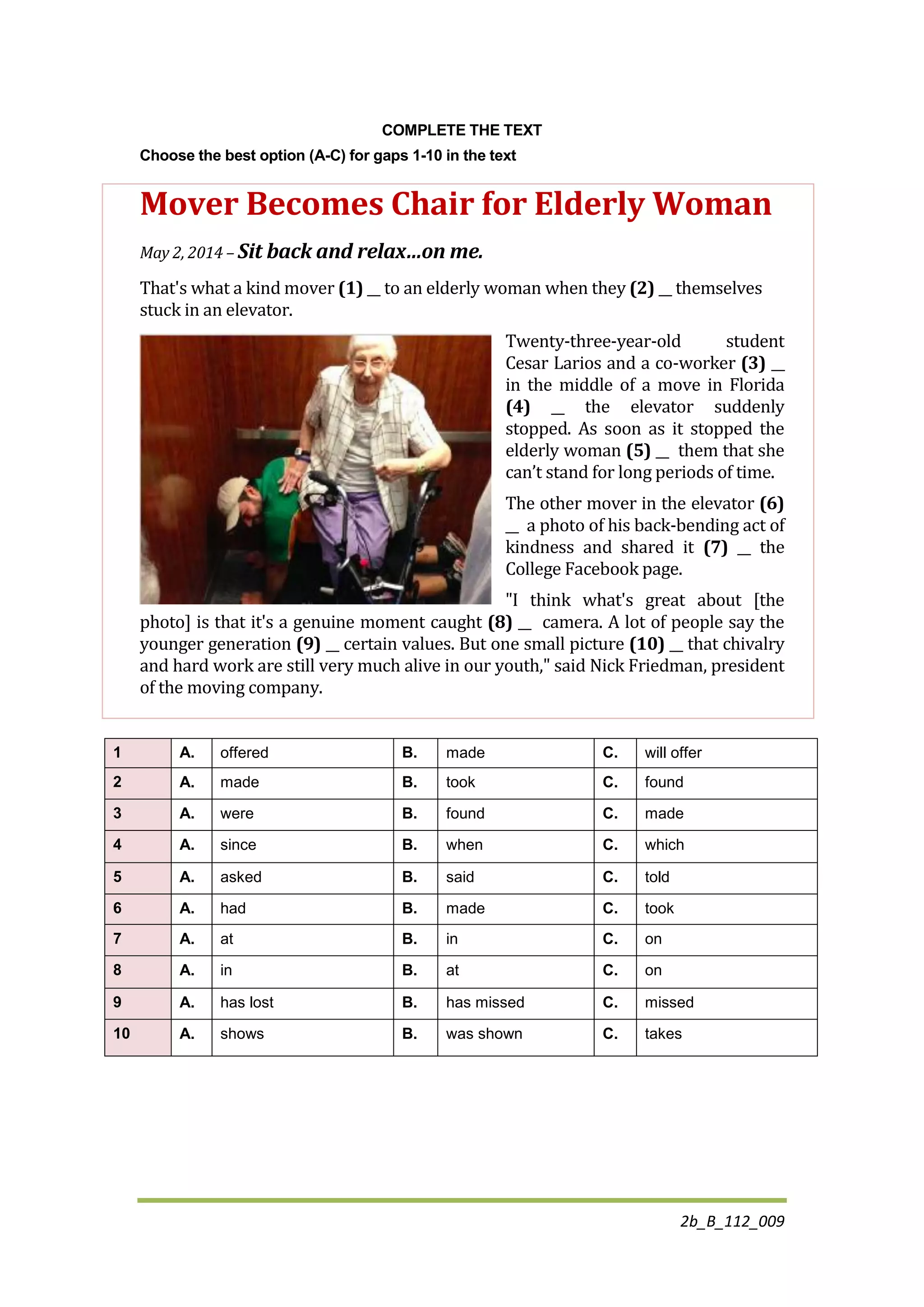2b_B_112_009
COMPLETE THE TEXT
Choose the best option (A-C) for gaps 1-10 in the text
Mover Becomes Chair for Elderly Woman
May 2, 2014 – Sit back and relax…on me.
That's what a kind mover (1) __ to an elderly woman when they (2) __ themselves
stuck in an elevator.
Twenty-three-year-old student
Cesar Larios and a co-worker (3) __
in the middle of a move in Florida
(4) __ the elevator suddenly
stopped. As soon as it stopped the
elderly woman (5) __ them that she
can’t stand for long periods of time.
The other mover in the elevator (6)
__ a photo of his back-bending act of
kindness and shared it (7) __ the
College Facebook page.
"I think what's great about [the
photo] is that it's a genuine moment caught (8) __ camera. A lot of people say the
younger generation (9) __ certain values. But one small picture (10) __ that chivalry
and hard work are still very much alive in our youth," said Nick Friedman, president
of the moving company.
1 A. offered B. made C. will offer
2 A. made B. took C. found
3 A. were B. found C. made
4 A. since B. when C. which
5 A. asked B. said C. told
6 A. had B. made C. took
7 A. at B. in C. on
8 A. in B. at C. on
9 A. has lost B. has missed C. missed
10 A. shows B. was shown C. takes
 