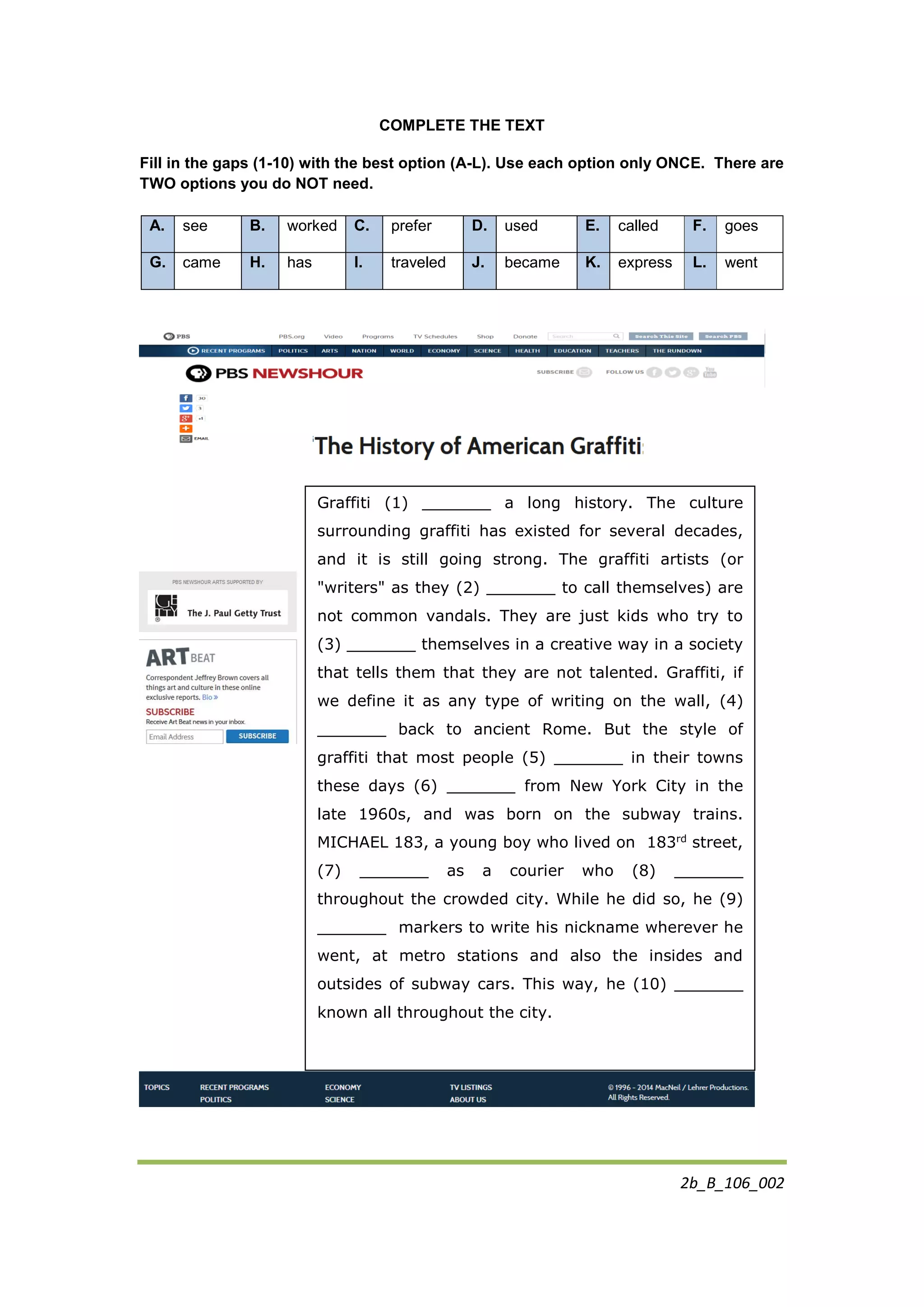 2b_B_106_002
COMPLETE THE TEXT
Fill in the gaps (1-10) with the best option (A-L). Use each option only ONCE. There are
TWO options you do NOT need.
A. see B. worked C. prefer D. used E. called F. goes
G. came H. has I. traveled J. became K. express L. went
Graffiti (1) _______ a long history. The culture
surrounding graffiti has existed for several decades,
and it is still going strong. The graffiti artists (or
"writers" as they (2) _______ to call themselves) are
not common vandals. They are just kids who try to
(3) _______ themselves in a creative way in a society
that tells them that they are not talented. Graffiti, if
we define it as any type of writing on the wall, (4)
_______ back to ancient Rome. But the style of
graffiti that most people (5) _______ in their towns
these days (6) _______ from New York City in the
late 1960s, and was born on the subway trains.
MICHAEL 183, a young boy who lived on 183rd
street,
(7) _______ as a courier who (8) _______
throughout the crowded city. While he did so, he (9)
_______ markers to write his nickname wherever he
went, at metro stations and also the insides and
outsides of subway cars. This way, he (10) _______
known all throughout the city.
 