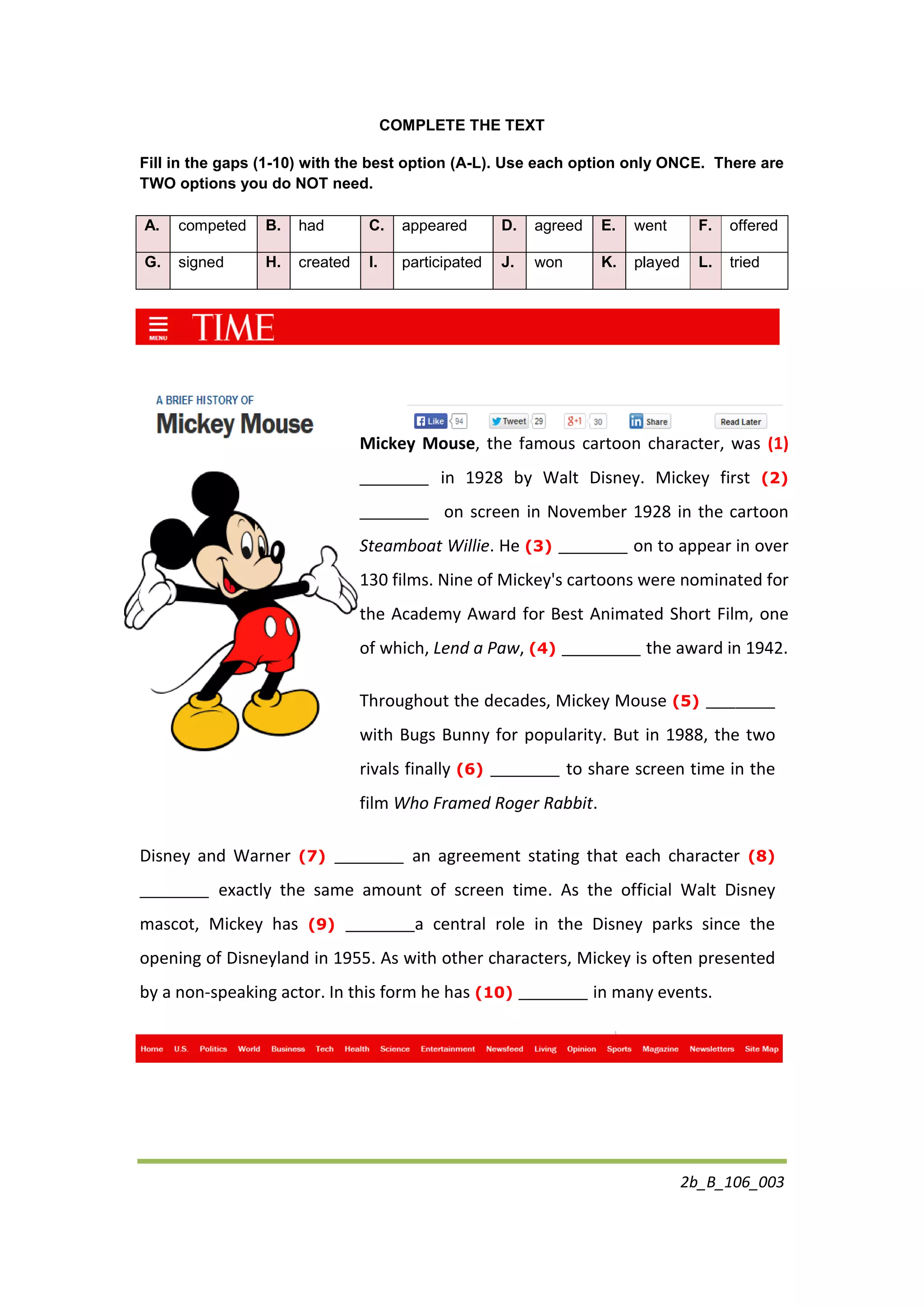 2b_B_106_003
COMPLETE THE TEXT
Fill in the gaps (1-10) with the best option (A-L). Use each option only ONCE. There are
TWO options you do NOT need.
A. competed B. had C. appeared D. agreed E. went F. offered
G. signed H. created I. participated J. won K. played L. tried
Mickey Mouse, the famous cartoon character, was (1)
_______ in 1928 by Walt Disney. Mickey first (2)
_______ on screen in November 1928 in the cartoon
Steamboat Willie. He (3) _______ on to appear in over
130 films. Nine of Mickey's cartoons were nominated for
the Academy Award for Best Animated Short Film, one
of which, Lend a Paw, (4) ________ the award in 1942.
Throughout the decades, Mickey Mouse (5) _______
with Bugs Bunny for popularity. But in 1988, the two
rivals finally (6) _______ to share screen time in the
film Who Framed Roger Rabbit.
Disney and Warner (7) _______ an agreement stating that each character (8)
_______ exactly the same amount of screen time. As the official Walt Disney
mascot, Mickey has (9) _______a central role in the Disney parks since the
opening of Disneyland in 1955. As with other characters, Mickey is often presented
by a non-speaking actor. In this form he has (10) _______ in many events.
 
