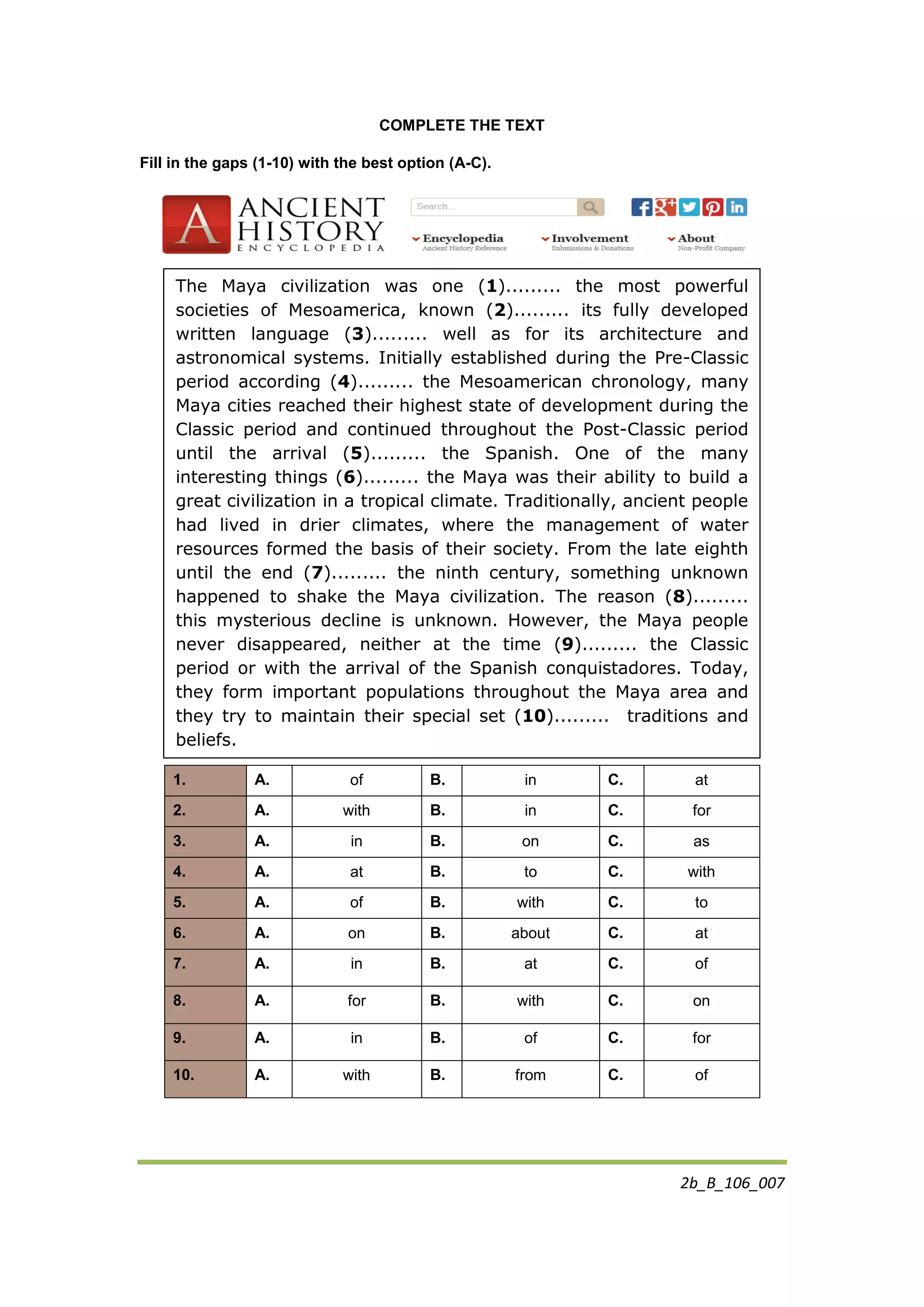 2b_B_106_007
COMPLETE THE TEXT
Fill in the gaps (1-10) with the best option (A-C).
1. A. of B. in C. at
2. A. with B. in C. for
3. A. in B. on C. as
4. A. at B. to C. with
5. A. of B. with C. to
6. A. on B. about C. at
7. A. in B. at C. of
8. A. for B. with C. on
9. A. in B. of C. for
10. A. with B. from C. of
The Maya civilization was one (1)......... the most powerful
societies of Mesoamerica, known (2)......... its fully developed
written language (3)......... well as for its architecture and
astronomical systems. Initially established during the Pre-Classic
period according (4)......... the Mesoamerican chronology, many
Maya cities reached their highest state of development during the
Classic period and continued throughout the Post-Classic period
until the arrival (5)......... the Spanish. One of the many
interesting things (6)......... the Maya was their ability to build a
great civilization in a tropical climate. Traditionally, ancient people
had lived in drier climates, where the management of water
resources formed the basis of their society. From the late eighth
until the end (7)......... the ninth century, something unknown
happened to shake the Maya civilization. The reason (8).........
this mysterious decline is unknown. However, the Maya people
never disappeared, neither at the time (9)......... the Classic
period or with the arrival of the Spanish conquistadores. Today,
they form important populations throughout the Maya area and
they try to maintain their special set (10)......... traditions and
beliefs.
 