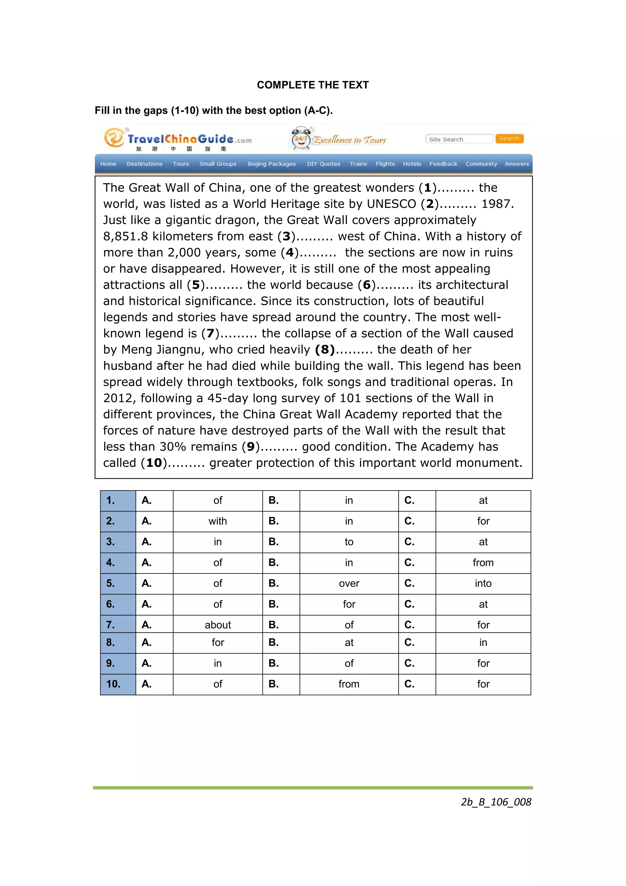 2b_B_106_008
COMPLETE THE TEXT
Fill in the gaps (1-10) with the best option (A-C).
1. A. of B. in C. at
2. A. with B. in C. for
3. A. in B. to C. at
4. A. of B. in C. from
5. A. of B. over C. into
6. A. of B. for C. at
7. A. about B. of C. for
8. A. for B. at C. in
9. A. in B. of C. for
10. A. of B. from C. for
The Great Wall of China, one of the greatest wonders (1)......... the
world, was listed as a World Heritage site by UNESCO (2)......... 1987.
Just like a gigantic dragon, the Great Wall covers approximately
8,851.8 kilometers from east (3)......... west of China. With a history of
more than 2,000 years, some (4)......... the sections are now in ruins
or have disappeared. However, it is still one of the most appealing
attractions all (5)......... the world because (6)......... its architectural
and historical significance. Since its construction, lots of beautiful
legends and stories have spread around the country. The most well-
known legend is (7)......... the collapse of a section of the Wall caused
by Meng Jiangnu, who cried heavily (8)......... the death of her
husband after he had died while building the wall. This legend has been
spread widely through textbooks, folk songs and traditional operas. In
2012, following a 45-day long survey of 101 sections of the Wall in
different provinces, the China Great Wall Academy reported that the
forces of nature have destroyed parts of the Wall with the result that
less than 30% remains (9)......... good condition. The Academy has
called (10)......... greater protection of this important world monument.
 