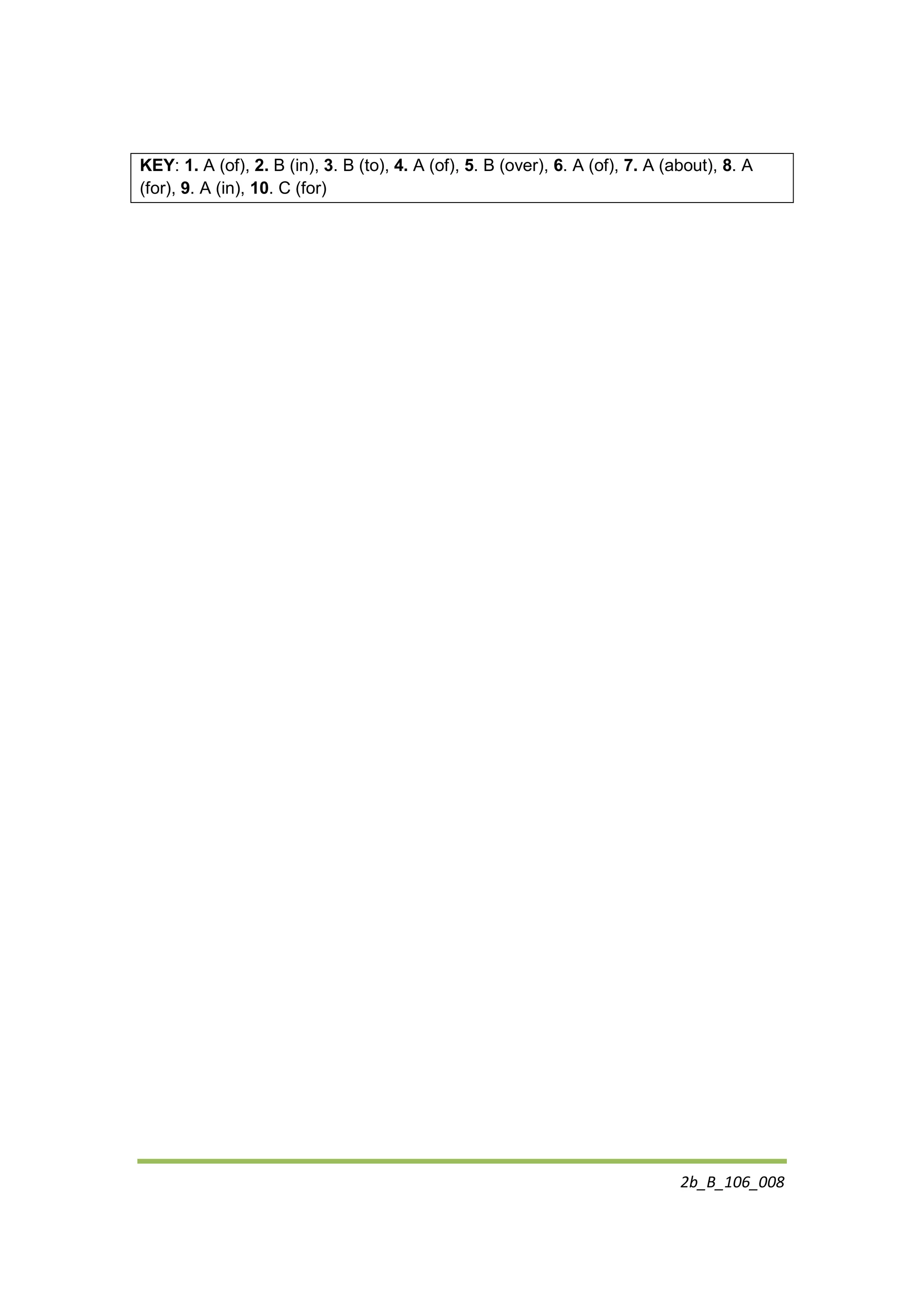 2b_B_106_008
KEY: 1. A (of), 2. B (in), 3. B (to), 4. A (of), 5. B (over), 6. A (of), 7. A (about), 8. A
(for), 9. A (in), 10. C (for)
 