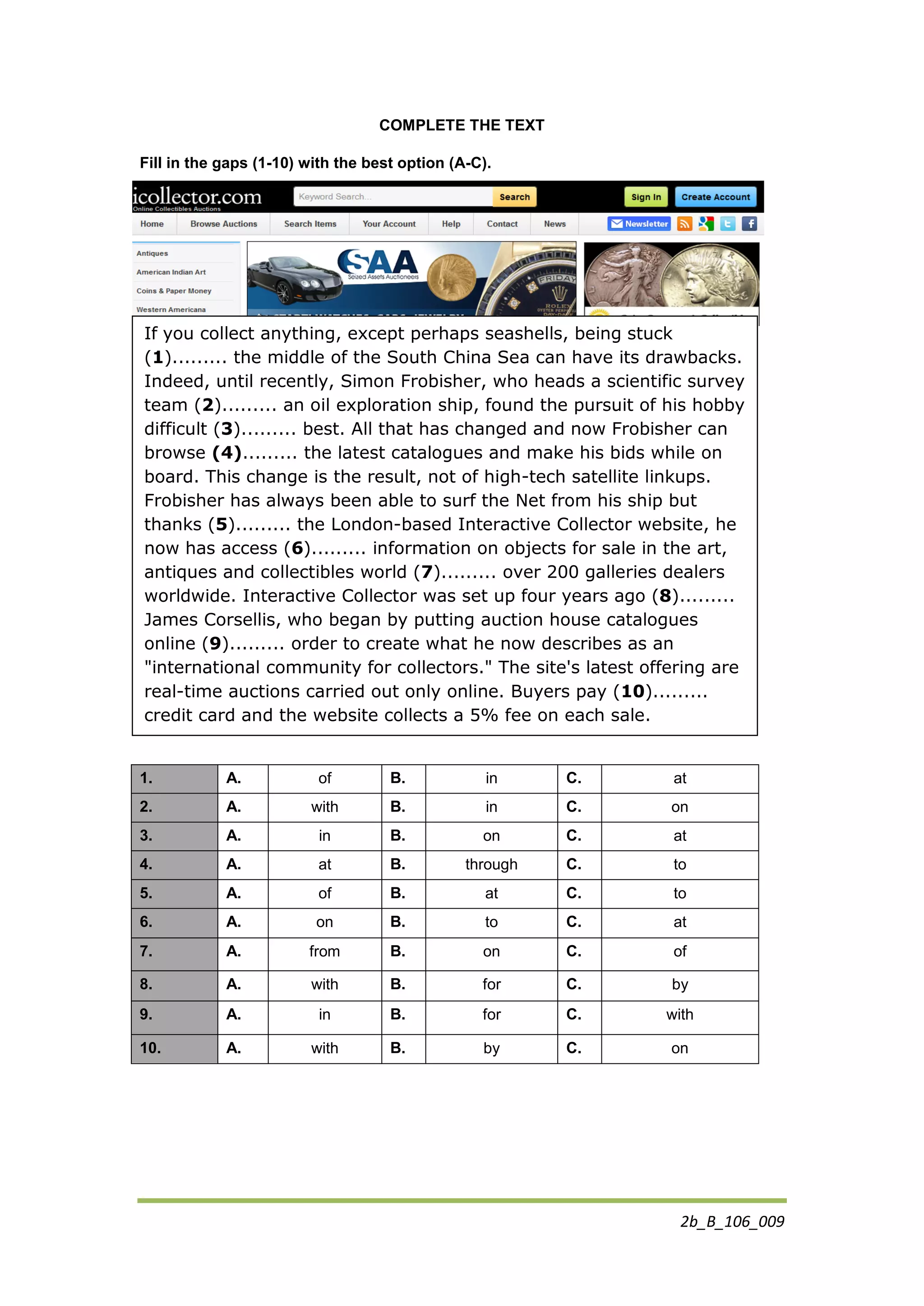 2b_B_106_009
COMPLETE THE TEXT
Fill in the gaps (1-10) with the best option (A-C).
1. A. of B. in C. at
2. A. with B. in C. on
3. A. in B. on C. at
4. A. at B. through C. to
5. A. of B. at C. to
6. A. on B. to C. at
7. A. from B. on C. of
8. A. with B. for C. by
9. A. in B. for C. with
10. A. with B. by C. on
If you collect anything, except perhaps seashells, being stuck
(1)......... the middle of the South China Sea can have its drawbacks.
Indeed, until recently, Simon Frobisher, who heads a scientific survey
team (2)......... an oil exploration ship, found the pursuit of his hobby
difficult (3)......... best. All that has changed and now Frobisher can
browse (4)......... the latest catalogues and make his bids while on
board. This change is the result, not of high-tech satellite linkups.
Frobisher has always been able to surf the Net from his ship but
thanks (5)......... the London-based Interactive Collector website, he
now has access (6)......... information on objects for sale in the art,
antiques and collectibles world (7)......... over 200 galleries dealers
worldwide. Interactive Collector was set up four years ago (8).........
James Corsellis, who began by putting auction house catalogues
online (9)......... order to create what he now describes as an
"international community for collectors." The site's latest offering are
real-time auctions carried out only online. Buyers pay (10).........
credit card and the website collects a 5% fee on each sale.
 