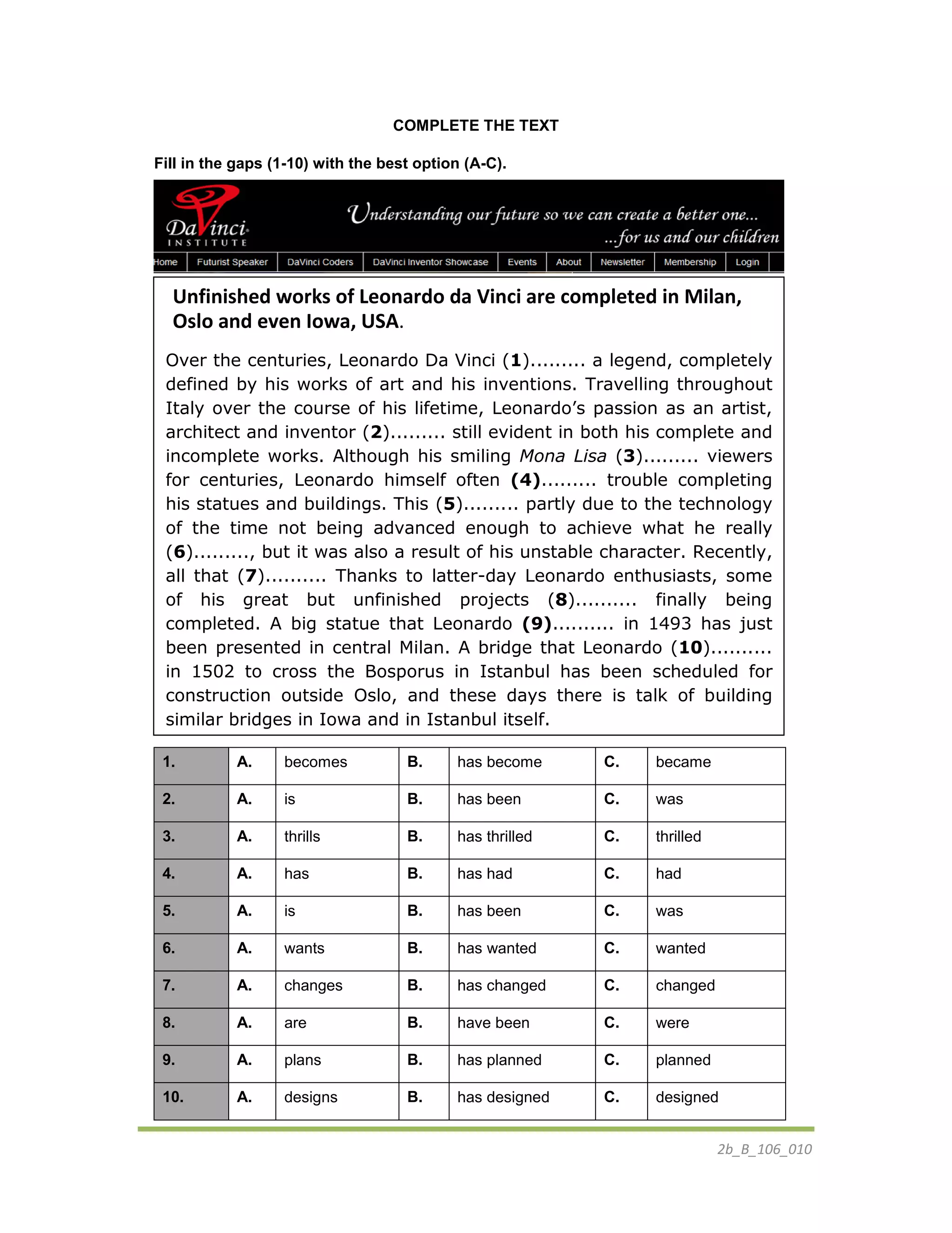 2b_B_106_010
COMPLETE THE TEXT
Fill in the gaps (1-10) with the best option (A-C).
1. A. becomes B. has become C. became
2. A. is B. has been C. was
3. A. thrills B. has thrilled C. thrilled
4. A. has B. has had C. had
5. A. is B. has been C. was
6. A. wants B. has wanted C. wanted
7. A. changes B. has changed C. changed
8. A. are B. have been C. were
9. A. plans B. has planned C. planned
10. A. designs B. has designed C. designed
Unfinished works of Leonardo da Vinci are completed in Milan,
Oslo and even Iowa, USA.
Over the centuries, Leonardo Da Vinci (1)......... a legend, completely
defined by his works of art and his inventions. Travelling throughout
Italy over the course of his lifetime, Leonardo’s passion as an artist,
architect and inventor (2)......... still evident in both his complete and
incomplete works. Although his smiling Mona Lisa (3)......... viewers
for centuries, Leonardo himself often (4)......... trouble completing
his statues and buildings. This (5)......... partly due to the technology
of the time not being advanced enough to achieve what he really
(6)........., but it was also a result of his unstable character. Recently,
all that (7).......... Thanks to latter-day Leonardo enthusiasts, some
of his great but unfinished projects (8).......... finally being
completed. A big statue that Leonardo (9).......... in 1493 has just
been presented in central Milan. A bridge that Leonardo (10)..........
in 1502 to cross the Bosporus in Istanbul has been scheduled for
construction outside Oslo, and these days there is talk of building
similar bridges in Iowa and in Istanbul itself.
 