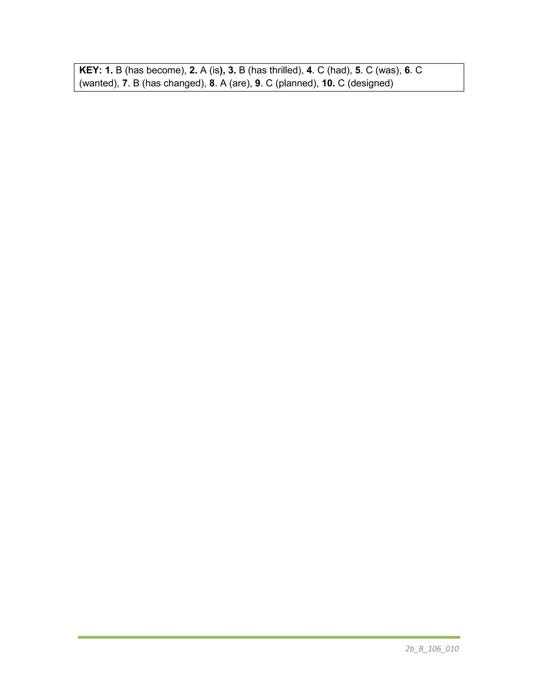 2b_B_106_010
KEY: 1. B (has become), 2. A (is), 3. B (has thrilled), 4. C (had), 5. C (was), 6. C
(wanted), 7. B (has changed), 8. A (are), 9. C (planned), 10. C (designed)
 