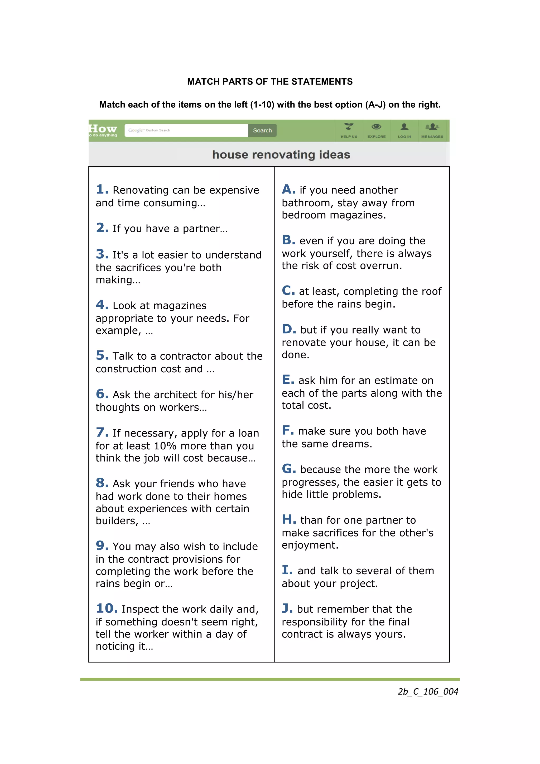 2b_C_106_004
MATCH PARTS OF THE STATEMENTS
Match each of the items on the left (1-10) with the best option (A-J) on the right.
1. Renovating can be expensive
and time consuming…
2. If you have a partner…
3. It's a lot easier to understand
the sacrifices you're both
making…
4. Look at magazines
appropriate to your needs. For
example, …
5. Talk to a contractor about the
construction cost and …
6. Ask the architect for his/her
thoughts on workers…
7. If necessary, apply for a loan
for at least 10% more than you
think the job will cost because…
8. Ask your friends who have
had work done to their homes
about experiences with certain
builders, …
9. You may also wish to include
in the contract provisions for
completing the work before the
rains begin or…
10. Inspect the work daily and,
if something doesn't seem right,
tell the worker within a day of
noticing it…
A. if you need another
bathroom, stay away from
bedroom magazines.
B. even if you are doing the
work yourself, there is always
the risk of cost overrun.
C. at least, completing the roof
before the rains begin.
D. but if you really want to
renovate your house, it can be
done.
E. ask him for an estimate on
each of the parts along with the
total cost.
F. make sure you both have
the same dreams.
G. because the more the work
progresses, the easier it gets to
hide little problems.
H. than for one partner to
make sacrifices for the other's
enjoyment.
I. and talk to several of them
about your project.
J. but remember that the
responsibility for the final
contract is always yours.
 