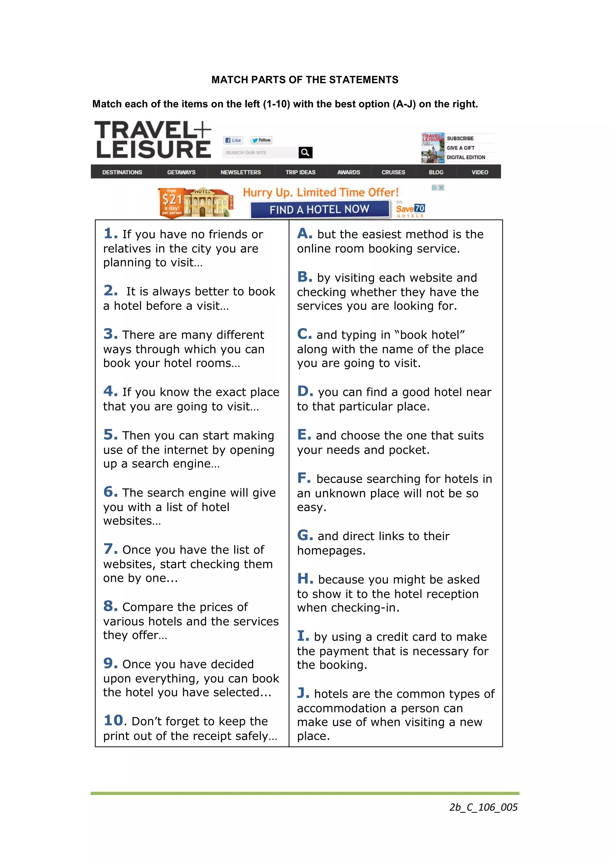 2b_C_106_005
MATCH PARTS OF THE STATEMENTS
Match each of the items on the left (1-10) with the best option (A-J) on the right.
1. If you have no friends or
relatives in the city you are
planning to visit…
2. It is always better to book
a hotel before a visit…
3. There are many different
ways through which you can
book your hotel rooms…
4. If you know the exact place
that you are going to visit…
5. Then you can start making
use of the internet by opening
up a search engine…
6. The search engine will give
you with a list of hotel
websites…
7. Once you have the list of
websites, start checking them
one by one...
8. Compare the prices of
various hotels and the services
they offer…
9. Once you have decided
upon everything, you can book
the hotel you have selected...
10. Don’t forget to keep the
print out of the receipt safely…
A. but the easiest method is the
online room booking service.
B. by visiting each website and
checking whether they have the
services you are looking for.
C. and typing in “book hotel”
along with the name of the place
you are going to visit.
D. you can find a good hotel near
to that particular place.
E. and choose the one that suits
your needs and pocket.
F. because searching for hotels in
an unknown place will not be so
easy.
G. and direct links to their
homepages.
H. because you might be asked
to show it to the hotel reception
when checking-in.
I. by using a credit card to make
the payment that is necessary for
the booking.
J. hotels are the common types of
accommodation a person can
make use of when visiting a new
place.
 