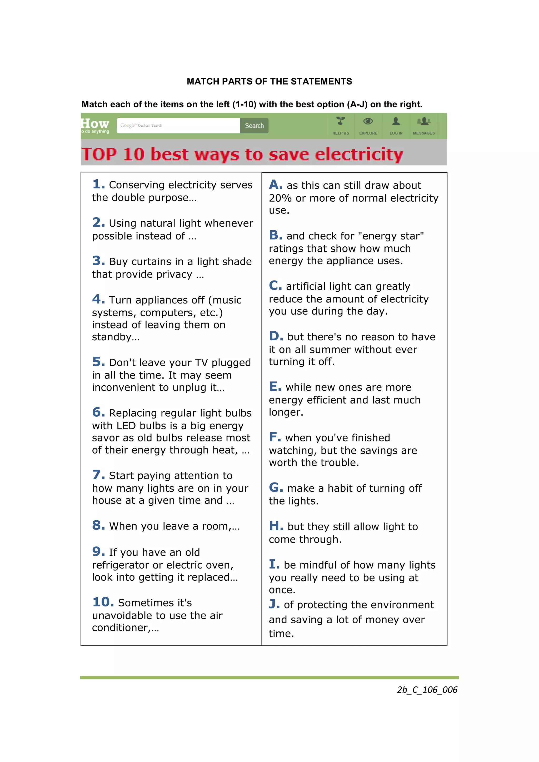 2b_C_106_006
MATCH PARTS OF THE STATEMENTS
Match each of the items on the left (1-10) with the best option (A-J) on the right.
1. Conserving electricity serves
the double purpose…
2. Using natural light whenever
possible instead of …
3. Buy curtains in a light shade
that provide privacy …
4. Turn appliances off (music
systems, computers, etc.)
instead of leaving them on
standby…
5. Don't leave your TV plugged
in all the time. It may seem
inconvenient to unplug it…
6. Replacing regular light bulbs
with LED bulbs is a big energy
savor as old bulbs release most
of their energy through heat, …
7. Start paying attention to
how many lights are on in your
house at a given time and …
8. When you leave a room,…
9. If you have an old
refrigerator or electric oven,
look into getting it replaced…
10. Sometimes it's
unavoidable to use the air
conditioner,…
A. as this can still draw about
20% or more of normal electricity
use.
B. and check for "energy star"
ratings that show how much
energy the appliance uses.
C. artificial light can greatly
reduce the amount of electricity
you use during the day.
D. but there's no reason to have
it on all summer without ever
turning it off.
E. while new ones are more
energy efficient and last much
longer.
F. when you've finished
watching, but the savings are
worth the trouble.
G. make a habit of turning off
the lights.
H. but they still allow light to
come through.
I. be mindful of how many lights
you really need to be using at
once.
J. of protecting the environment
and saving a lot of money over
time.
 
