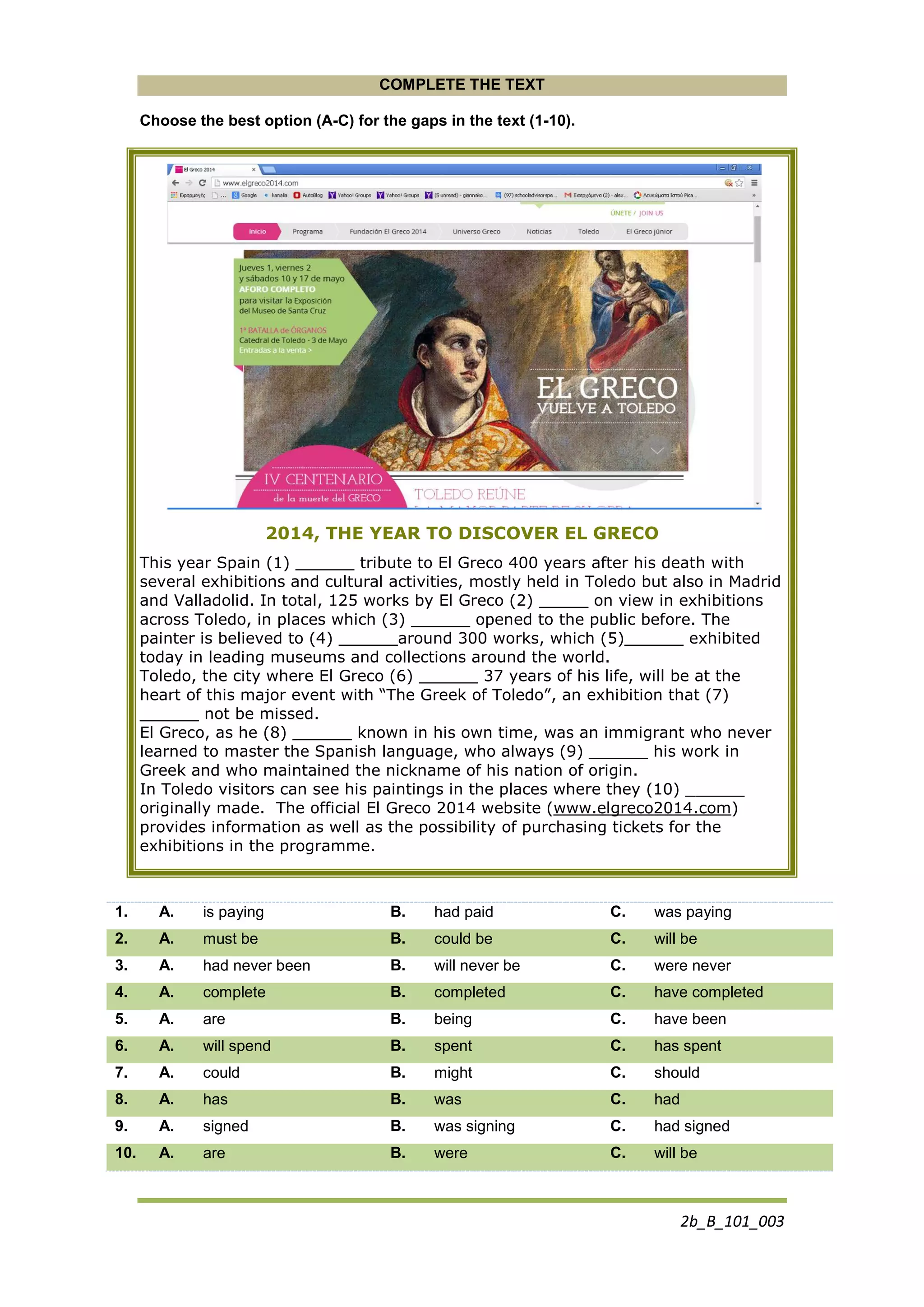 2b_B_101_003
COMPLETE THE TEXT
Choose the best option (A-C) for the gaps in the text (1-10).
2014, THE YEAR TO DISCOVER EL GRECO
This year Spain (1) ______ tribute to El Greco 400 years after his death with
several exhibitions and cultural activities, mostly held in Toledo but also in Madrid
and Valladolid. In total, 125 works by El Greco (2) _____ on view in exhibitions
across Toledo, in places which (3) ______ opened to the public before. The
painter is believed to (4) ______around 300 works, which (5)______ exhibited
today in leading museums and collections around the world.
Toledo, the city where El Greco (6) ______ 37 years of his life, will be at the
heart of this major event with “The Greek of Toledo”, an exhibition that (7)
______ not be missed.
El Greco, as he (8) ______ known in his own time, was an immigrant who never
learned to master the Spanish language, who always (9) ______ his work in
Greek and who maintained the nickname of his nation of origin.
In Toledo visitors can see his paintings in the places where they (10) ______
originally made. The official El Greco 2014 website (www.elgreco2014.com)
provides information as well as the possibility of purchasing tickets for the
exhibitions in the programme.
1. A. is paying B. had paid C. was paying
2. A. must be B. could be C. will be
3. A. had never been B. will never be C. were never
4. A. complete B. completed C. have completed
5. A. are B. being C. have been
6. A. will spend B. spent C. has spent
7. A. could B. might C. should
8. A. has B. was C. had
9. A. signed B. was signing C. had signed
10. A. are B. were C. will be
 