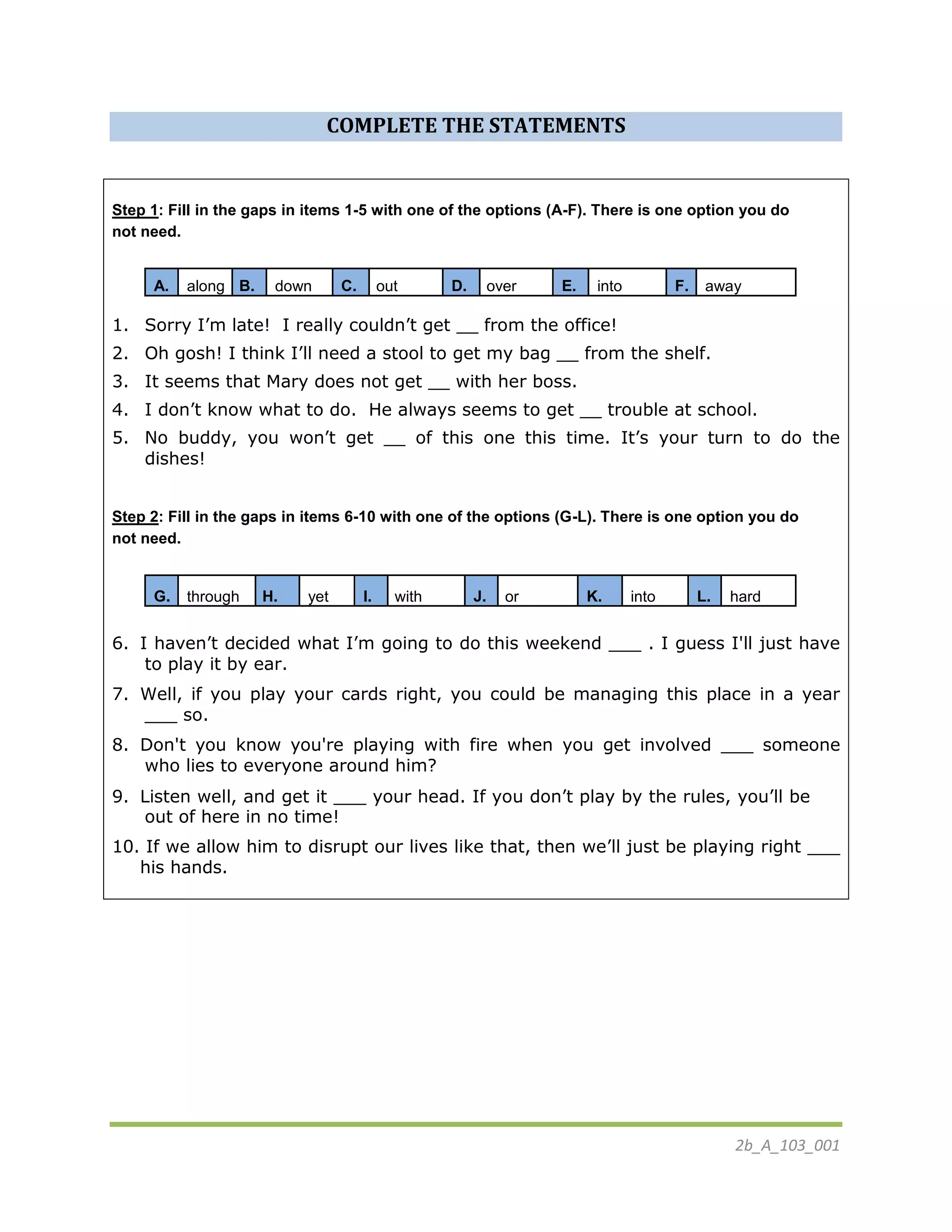 2b_A_103_001
COMPLETE THE STATEMENTS
Step 1: Fill in the gaps in items 1-5 with one of the options (A-F). There is one option you do
not need.
A. along B. down C. out D. over E. into F. away
1. Sorry I’m late! I really couldn’t get __ from the office!
2. Oh gosh! I think I’ll need a stool to get my bag __ from the shelf.
3. It seems that Mary does not get __ with her boss.
4. I don’t know what to do. He always seems to get __ trouble at school.
5. No buddy, you won’t get __ of this one this time. It’s your turn to do the
dishes!
Step 2: Fill in the gaps in items 6-10 with one of the options (G-L). There is one option you do
not need.
G. through H. yet I. with J. or K. into L. hard
6. I haven’t decided what I’m going to do this weekend ___ . I guess I'll just have
to play it by ear.
7. Well, if you play your cards right, you could be managing this place in a year
___ so.
8. Don't you know you're playing with fire when you get involved ___ someone
who lies to everyone around him?
9. Listen well, and get it ___ your head. If you don’t play by the rules, you’ll be
out of here in no time!
10. If we allow him to disrupt our lives like that, then we’ll just be playing right ___
his hands.
 