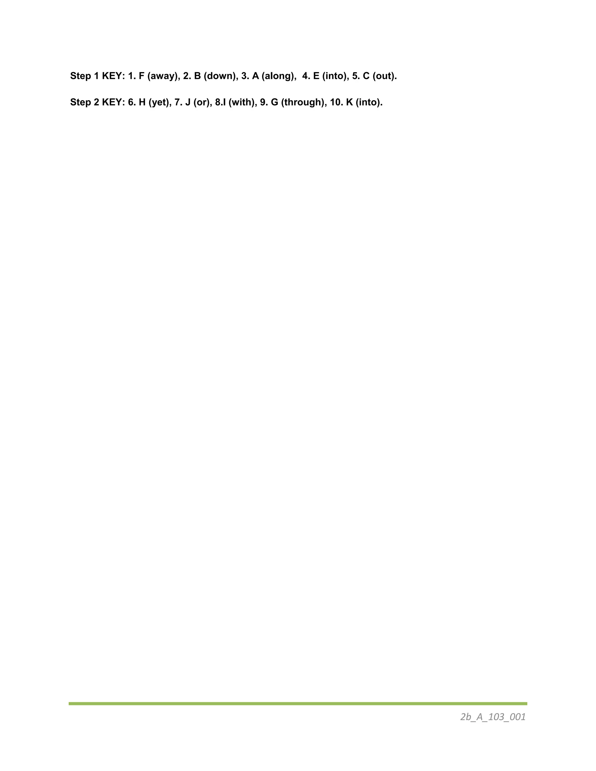 2b_A_103_001
Step 1 KEY: 1. F (away), 2. B (down), 3. A (along), 4. E (into), 5. C (out).
Step 2 KEY: 6. H (yet), 7. J (or), 8.I (with), 9. G (through), 10. K (into).
 