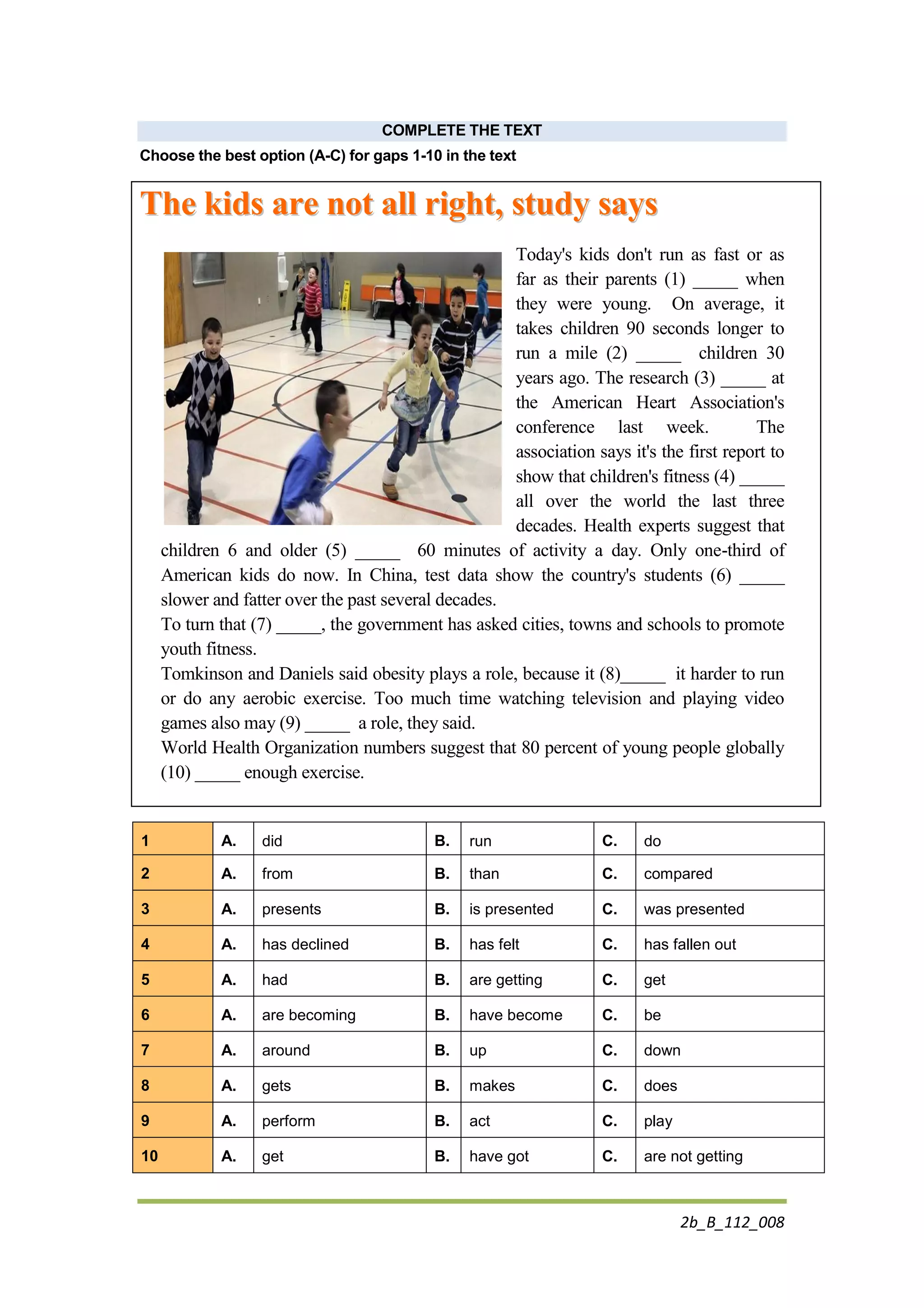 2b_B_112_008
COMPLETE THE TEXT
Choose the best option (A-C) for gaps 1-10 in the text
TThhee kkiiddss aarree nnoott aallll rriigghhtt,, ssttuuddyy ssaayyss
Today's kids don't run as fast or as
far as their parents (1) _____ when
they were young. On average, it
takes children 90 seconds longer to
run a mile (2) _____ children 30
years ago. The research (3) _____ at
the American Heart Association's
conference last week. The
association says it's the first report to
show that children's fitness (4) _____
all over the world the last three
decades. Health experts suggest that
children 6 and older (5) _____ 60 minutes of activity a day. Only one-third of
American kids do now. In China, test data show the country's students (6) _____
slower and fatter over the past several decades.
To turn that (7) _____, the government has asked cities, towns and schools to promote
youth fitness.
Tomkinson and Daniels said obesity plays a role, because it (8)_____ it harder to run
or do any aerobic exercise. Too much time watching television and playing video
games also may (9) _____ a role, they said.
World Health Organization numbers suggest that 80 percent of young people globally
(10) _____ enough exercise.
1 A. did B. run C. do
2 A. from B. than C. compared
3 A. presents B. is presented C. was presented
4 A. has declined B. has felt C. has fallen out
5 A. had B. are getting C. get
6 A. are becoming B. have become C. be
7 A. around B. up C. down
8 A. gets B. makes C. does
9 A. perform B. act C. play
10 A. get B. have got C. are not getting
 