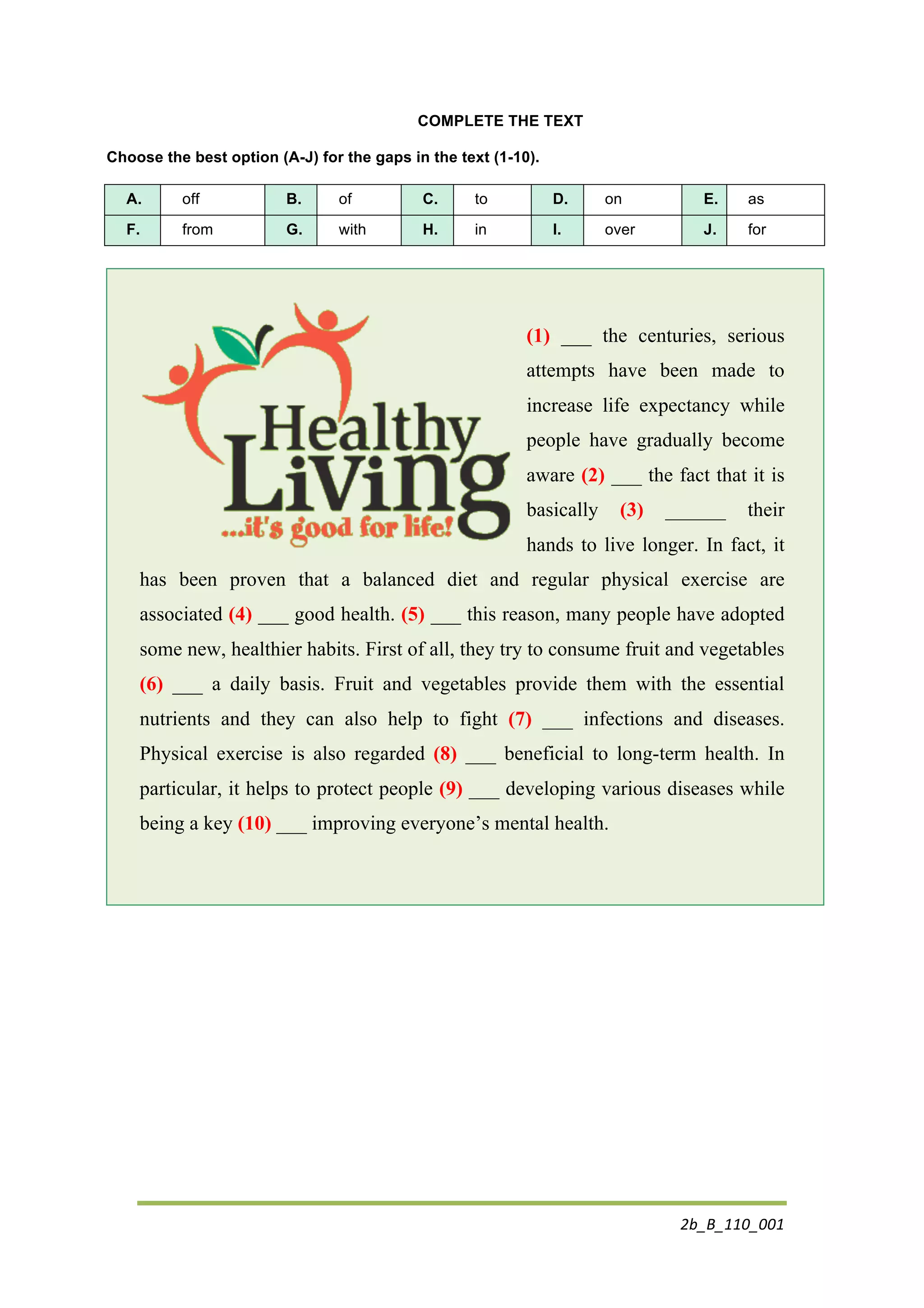 2b_B_110_001	
  
	
  
COMPLETE THE TEXT
Choose the best option (A-J) for the gaps in the text (1-10).
A. off B. of C. to D. on E. as
F. from G. with H. in I. over J. for
(1) ___ the centuries, serious
attempts have been made to
increase life expectancy while
people have gradually become
aware (2) ___ the fact that it is
basically (3) ______ their
hands to live longer. In fact, it
has been proven that a balanced diet and regular physical exercise are
associated (4) ___ good health. (5) ___ this reason, many people have adopted
some new, healthier habits. First of all, they try to consume fruit and vegetables
(6) ___ a daily basis. Fruit and vegetables provide them with the essential
nutrients and they can also help to fight (7) ___ infections and diseases.
Physical exercise is also regarded (8) ___ beneficial to long-term health. In
particular, it helps to protect people (9) ___ developing various diseases while
being a key (10) ___ improving everyone’s mental health.
 
