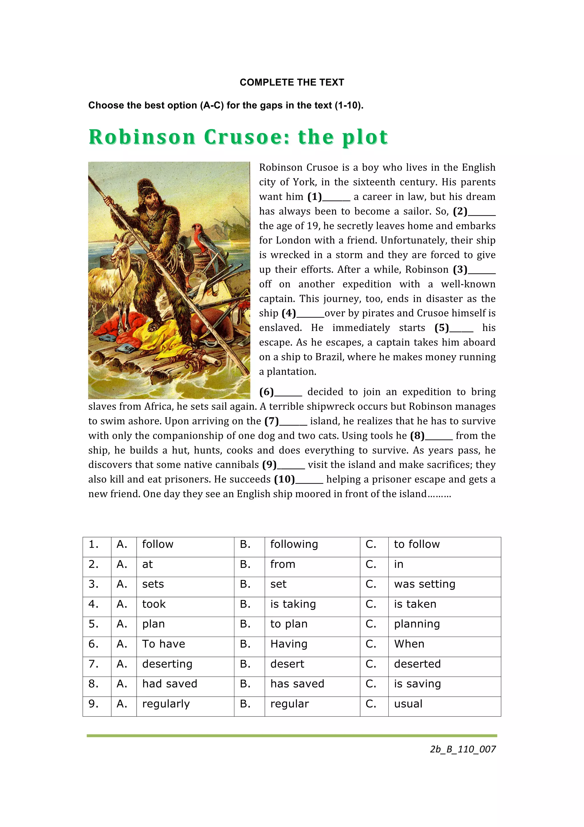 2b_B_110_007	
  
	
  
COMPLETE THE TEXT
Choose the best option (A-C) for the gaps in the text (1-10).
Robinson	
  Crusoe:	
  the	
  plotRobinson	
  Crusoe:	
  the	
  plot	
  	
  
Robinson	
  Crusoe	
  is	
  a	
  boy	
  who	
  lives	
  in	
  the	
  English	
  
city	
   of	
   York,	
   in	
   the	
   sixteenth	
   century.	
   His	
   parents	
  
want	
  him	
  (1)_______	
  a	
  career	
  in	
  law,	
  but	
  his	
  dream	
  
has	
  always	
  been	
  to	
  become	
  a	
  sailor.	
  So,	
  (2)_______	
  
the	
  age	
  of	
  19,	
  he	
  secretly	
  leaves	
  home	
  and	
  embarks	
  
for	
  London	
  with	
  a	
  friend.	
  Unfortunately,	
  their	
  ship	
  
is	
  wrecked	
  in	
  a	
  storm	
  and	
  they	
  are	
  forced	
  to	
  give	
  
up	
  their	
  efforts.	
  After	
  a	
  while,	
  Robinson	
  (3)_______	
  
off	
   on	
   another	
   expedition	
   with	
   a	
   well-­‐known	
  
captain.	
   This	
   journey,	
   too,	
   ends	
   in	
   disaster	
   as	
   the	
  
ship	
  (4)_______over	
  by	
  pirates	
  and	
  Crusoe	
  himself	
  is	
  
enslaved.	
   He	
   immediately	
   starts	
   (5)______	
   his	
  
escape.	
  As	
  he	
  escapes,	
  a	
  captain	
  takes	
  him	
  aboard	
  
on	
  a	
  ship	
  to	
  Brazil,	
  where	
  he	
  makes	
  money	
  running	
  
a	
  plantation.	
  	
  
(6)_______	
   decided	
   to	
   join	
   an	
   expedition	
   to	
   bring	
  
slaves	
  from	
  Africa,	
  he	
  sets	
  sail	
  again.	
  A	
  terrible	
  shipwreck	
  occurs	
  but	
  Robinson	
  manages	
  
to	
  swim	
  ashore.	
  Upon	
  arriving	
  on	
  the	
  (7)_______	
  island,	
  he	
  realizes	
  that	
  he	
  has	
  to	
  survive	
  
with	
  only	
  the	
  companionship	
  of	
  one	
  dog	
  and	
  two	
  cats.	
  Using	
  tools	
  he	
  (8)_______	
  from	
  the	
  
ship,	
   he	
   builds	
   a	
   hut,	
   hunts,	
   cooks	
   and	
   does	
   everything	
   to	
   survive.	
   As	
   years	
   pass,	
   he	
  
discovers	
  that	
  some	
  native	
  cannibals	
  (9)_______	
  visit	
  the	
  island	
  and	
  make	
  sacrifices;	
  they	
  
also	
  kill	
  and	
  eat	
  prisoners.	
  He	
  succeeds	
  (10)_______	
  helping	
  a	
  prisoner	
  escape	
  and	
  gets	
  a	
  
new	
  friend.	
  One	
  day	
  they	
  see	
  an	
  English	
  ship	
  moored	
  in	
  front	
  of	
  the	
  island………	
  
1. A. follow B. following C. to follow
2. A. at B. from C. in
3. A. sets B. set C. was setting
4. A. took B. is taking C. is taken
5. A. plan B. to plan C. planning
6. A. To have B. Having C. When
7. A. deserting B. desert C. deserted
8. A. had saved B. has saved C. is saving
9. A. regularly B. regular C. usual
 
