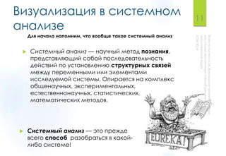 Визуализация в системном
анализе
 Системный анализ — научный метод познания,
представляющий собой последовательность
действий по установлению структурных связей
между переменными или элементами
исследуемой системы. Опирается на комплекс
общенаучных, экспериментальных,
естественнонаучных, статистических,
математических методов.
 Системный анализ — это прежде
всего способ разобраться в какой-
либо системе!
11
Для начала напомним, что вообще такое системный анализ
 
