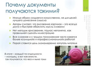 Почему документы
получаются такими?
 Иногда объем создается искусственно, не для целей
лучшего донесения смысла
 Авторы считают, что рисование картинок – это всегда
долго и быстрее объяснить мысль словами
 Нет методик «рисования», подчас непонятно, как
правильней сделать иллюстрацию
 Все сложное и с трудом понимаемое часто кажется
более «солидной» и «профессиональной» работой
 Порой ставится цель злонамеренно запутать читателя
14
В итоге – каждый по-отдельности
– молодец, а вот как вместе,
так получается, что «воз и ныне там»
 