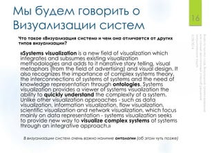 Мы будем говорить о
Визуализации систем
«Systems visualization is a new field of visualization which
integrates and subsumes existing visualization
methodologies and adds to it narrative story telling, visual
metaphors (from the field of advertising) and visual design. It
also recognizes the importance of complex systems theory,
the interconnections of systems of systems and the need of
knowledge representation through ontologies. Systems
visualization provides a viewer of systems visualization the
ability to quickly understand the complexity of a system.
Unlike other visualization approaches - such as data
visualization, information visualization, flow visualization,
scientific visualization and network visualization, which focus
mainly on data representation - systems visualization seeks
to provide new way to visualize complex systems of systems
through an integrative approach.»
16
Что такое «Визуализация систем» и чем она отличается от других
типов визуализации?
В визуализации систем очень важно наличие онтологии (об этом чуть позже)
 