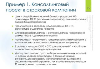 Пример 1. Консалтинговый
проект в страховой компании
 Цель – разработка описаний бизнес-процессов, ИТ-
архитектуры TO BE (нескольких вариантов), плана внедрения,
оценка бюджета проектов
 Предпочтение в вопросах моделирования БП и ИТ-
архитектуре отдавалось графике
 Сперва разрабатывались и согласовывались графические
схемы, после – детальные описания
 Использовали инструменты графического моделирования с
возможностью автоматической генерации документов
 В основе – нотации IDEF0 и CFC для описания БП и Archimate
для описания архитектуры предприятия
 Итог – у заказчика на руках набор взаимоувязанных моделей
из разных уровней архитектуры, а также детальные
описания. Эти артефакты используются как для принятия
решений в части ИТ-стратегии, так в качестве прототипов для
ТЗ на внедрение отдельных систем.
19
 