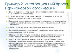 Пример 2. Интеграционный проект
в финансовой организации
 Цель – внедрение интеграционной платформы (ESB+ хранилище
ODS +набор ETL-процессов)
 Основная сложность – крайне сжатые сроки проекта, а также
большое количество соисполнителей
 На раннем этапе провели экспресс-консалтинг с использованием
не детальных схем с привлечением бизнес-пользователей. Нотация
- Archimate
 Схемы рисовали прямо «на ходу» во время интервью
 После согласования схем разрабатывали детальные описания с
использованием wiki-системы
 Обсуждения архитектуры и мозговые штурмы также выполняли с
использованием схем и фиксировали в графическом виде
 Итог – благодаря пониманию «в первом приближении» общей
картинки смогли быстро выработать согласованное совместное
видение архитектуры, синхронизировать планы проектирования и
разработки (наш и остальных поставщиков), четко ставить задачи и
управлять их выполнением. И не «промахнулись» в бизнес-
требованиях.
22
 