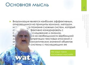 Основная мысль
 Визуализация является наиболее эффективным,
опирающимся на принципы холизма, методом
интегрального познания сложных систем, который
способен эффективно конкурировать с
подходами к исследованию и анализу,
базирующимися на необходимости вербальной
линейной интерпретации текстовых описаний и
определения семантических значений объектов
исследуемой системы с последующим ее
осмыслением.
4
Не надо таких
«основных мыслей»
 