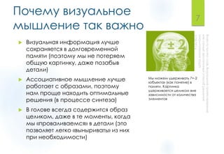 Почему визуальное
мышление так важно
 Визуальная информация лучше
сохраняется в долговременной
памяти (поэтому мы не потеряем
общую картинку, даже позабыв
детали)
 Ассоциативное мышление лучше
работает с образами, поэтому
нам проще находить оптимальные
решения (в процессе синтеза)
 В голове всегда содержится образ
целиком, даже в те моменты, когда
мы «проваливаемся» в детали (это
позволяет легко «выныривать» из них
при необходимости)
7
Мы можем удерживать 7+-2
«объекта» (как понятие) в
памяти. Картинка
удерживается целиком вне
зависимости от количества
элементов
 