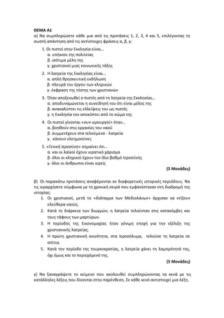 ΘΕΜΑ Α1
α) Να συμπληρώσετε κάθε μια από τις προτάσεις 1, 2, 3, 4 και 5, επιλέγοντας τη
σωστή απάντηση από τις αντίστοιχες φράσεις α, β, γ:
1. Οι πιστοί στην Εκκλησία είναι…
α. υπήκοοι της πολιτείας
β. ισότιμα μέλη της
γ. χριστιανοί μιας κοινωνικής τάξης
2. Η λατρεία της Εκκλησίας είναι…
α. απλή θρησκευτική εκδήλωση
β. πλευρά του έργου των κληρικών
γ. έκφραση της πίστης των χριστιανών
3. Όταν αποξενωθεί ο πιστός από τη λατρεία της Εκκλησίας…
α. αποδυναμώνεται η συνείδησή του ότι είναι μέλος της
β. ανακαλύπτει τις ελλείψεις του ως πιστός
γ. η Εκκλησία τον αποκόπτει από το σώμα της
4. Οι πιστοί γίνονται «συν-ιερουργοί» όταν…
α. βοηθούν στις εργασίες του ναού
β. συμμετέχουν στα τελούμενα - λατρεία
γ. κάνουν ελεημοσύνες
5. «Γενική Ιεροσύνη» σημαίνει ότι…
α. και οι λαϊκοί έχουν ιερατικό χάρισμα
β. όλοι οι κληρικοί έχουν τον ίδιο βαθμό Ιεροσύνης
γ. όλοι οι άνθρωποι είναι ιερείς
(5 Μονάδες)
β) Οι παρακάτω προτάσεις αναφέρονται σε διαφορετικές ιστορικές περιόδους. Να
τις ιεραρχήσετε σύμφωνα με τη χρονική σειρά που εμφανίστηκαν στη διαδρομή της
ιστορίας:
1. Οι χριστιανοί, μετά το «διάταγμα των Μεδιολάνων» άρχισαν να κτίζουν
ελεύθερα ναούς.
2. Κατά τη διάρκεια των διωγμών, η λατρεία τελούνταν στις κατακόμβες και
τους τάφους των μαρτύρων.
3. Η περίοδος της Εικονομαχίας ήταν γόνιμη εποχή για την εξέλιξη της
χριστιανικής λατρείας.
4. Η πρώτη χριστιανική κοινότητα, στα Ιεροσόλυμα, τελούσε τη λατρεία σε
σπίτια.
5. Κατά την περίοδο της τουρκοκρατίας, η λατρεία χάνει τη λαμπρότητά της,
όχι όμως και το περιεχόμενό της.
(5 Μονάδες)
γ) Να ξαναγράψετε το κείμενο που ακολουθεί συμπληρώνοντας τα κενά με τις
κατάλληλες λέξεις που δίνονται στην παρένθεση. Σε κάθε κενό αντιστοιχεί μια λέξη.
 
