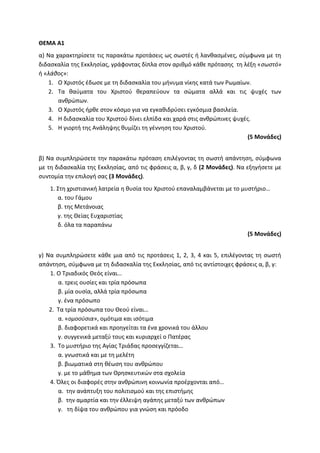 ΘΕΜΑ Α1
α) Να χαρακτηρίσετε τις παρακάτω προτάσεις ως σωστές ή λανθασμένες, σύμφωνα με τη
διδασκαλία της Εκκλησίας, γράφοντας δίπλα στον αριθμό κάθε πρότασης τη λέξη «σωστό»
ή «λάθος»:
1. Ο Χριστός έδωσε με τη διδασκαλία του μήνυμα νίκης κατά των Ρωμαίων.
2. Τα θαύματα του Χριστού θεραπεύουν τα σώματα αλλά και τις ψυχές των
ανθρώπων.
3. Ο Χριστός ήρθε στον κόσμο για να εγκαθιδρύσει εγκόσμια βασιλεία.
4. Η διδασκαλία του Χριστού δίνει ελπίδα και χαρά στις ανθρώπινες ψυχές.
5. Η γιορτή της Ανάληψης θυμίζει τη γέννηση του Χριστού.
(5 Μονάδες)
β) Να συμπληρώσετε την παρακάτω πρόταση επιλέγοντας τη σωστή απάντηση, σύμφωνα
με τη διδασκαλία της Εκκλησίας, από τις φράσεις α, β, γ, δ (2 Μονάδες). Να εξηγήσετε με
συντομία την επιλογή σας (3 Μονάδες).
1. Στη χριστιανική λατρεία η θυσία του Χριστού επαναλαμβάνεται με το μυστήριο…
α. του Γάμου
β. της Μετάνοιας
γ. της Θείας Ευχαριστίας
δ. όλα τα παραπάνω
(5 Μονάδες)
γ) Να συμπληρώσετε κάθε μια από τις προτάσεις 1, 2, 3, 4 και 5, επιλέγοντας τη σωστή
απάντηση, σύμφωνα με τη διδασκαλία της Εκκλησίας, από τις αντίστοιχες φράσεις α, β, γ:
1. Ο Τριαδικός Θεός είναι…
α. τρεις ουσίες και τρία πρόσωπα
β. μία ουσία, αλλά τρία πρόσωπα
γ. ένα πρόσωπο
2. Τα τρία πρόσωπα του Θεού είναι…
α. «ομοούσια», ομότιμα και ισότιμα
β. διαφορετικά και προηγείται τα ένα χρονικά του άλλου
γ. συγγενικά μεταξύ τους και κυριαρχεί ο Πατέρας
3. Το μυστήριο της Αγίας Τριάδας προσεγγίζεται…
α. γνωστικά και με τη μελέτη
β. βιωματικά στη θέωση του ανθρώπου
γ. με το μάθημα των Θρησκευτικών στα σχολεία
4. Όλες οι διαφορές στην ανθρώπινη κοινωνία προέρχονται από…
α. την ανάπτυξη του πολιτισμού και της επιστήμης
β. την αμαρτία και την έλλειψη αγάπης μεταξύ των ανθρώπων
γ. τη δίψα του ανθρώπου για γνώση και πρόοδο
 