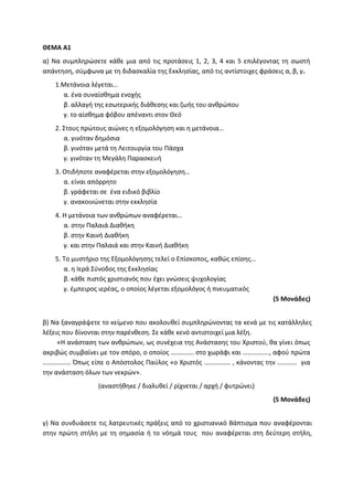 ΘΕΜΑ Α1
α) Να συμπληρώσετε κάθε μια από τις προτάσεις 1, 2, 3, 4 και 5 επιλέγοντας τη σωστή
απάντηση, σύμφωνα με τη διδασκαλία της Εκκλησίας, από τις αντίστοιχες φράσεις α, β, γ.
1.Μετάνοια λέγεται…
α. ένα συναίσθημα ενοχής
β. αλλαγή της εσωτερικής διάθεσης και ζωής του ανθρώπου
γ. το αίσθημα φόβου απέναντι στον Θεό
2. Στους πρώτους αιώνες η εξομολόγηση και η μετάνοια…
α. γινόταν δημόσια
β. γινόταν μετά τη Λειτουργία του Πάσχα
γ. γινόταν τη Μεγάλη Παρασκευή
3. Οτιδήποτε αναφέρεται στην εξομολόγηση…
α. είναι απόρρητο
β. γράφεται σε ένα ειδικό βιβλίο
γ. ανακοινώνεται στην εκκλησία
4. Η μετάνοια των ανθρώπων αναφέρεται…
α. στην Παλαιά Διαθήκη
β. στην Καινή Διαθήκη
γ. και στην Παλαιά και στην Καινή Διαθήκη
5. Το μυστήριο της Εξομολόγησης τελεί ο Επίσκοπος, καθώς επίσης…
α. η Ιερά Σύνοδος της Εκκλησίας
β. κάθε πιστός χριστιανός που έχει γνώσεις ψυχολογίας
γ. έμπειρος ιερέας, ο οποίος λέγεται εξομολόγος ή πνευματικός
(5 Μονάδες)
β) Να ξαναγράψετε το κείμενο που ακολουθεί συμπληρώνοντας τα κενά με τις κατάλληλες
λέξεις που δίνονται στην παρένθεση. Σε κάθε κενό αντιστοιχεί μια λέξη.
«Η ανάσταση των ανθρώπων, ως συνέχεια της Ανάστασης του Χριστού, θα γίνει όπως
ακριβώς συμβαίνει με τον σπόρο, ο οποίος ………….. στο χωράφι και ……………., αφού πρώτα
…………….. Όπως είπε ο Απόστολος Παύλος «ο Χριστός ……………. , κάνοντας την ………… για
την ανάσταση όλων των νεκρών».
(αναστήθηκε / διαλυθεί / ρίχνεται / αρχή / φυτρώνει)
(5 Μονάδες)
γ) Να συνδυάσετε τις λατρευτικές πράξεις από το χριστιανικό Βάπτισμα που αναφέρονται
στην πρώτη στήλη με τη σημασία ή το νόημά τους που αναφέρεται στη δεύτερη στήλη,
 