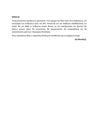 ΘΕΜΑ Β1
Τα Χριστούγεννα εορτάζουν οι χριστιανοί: «Τον ερχομό του Θεού προς τους ανθρώπους, την
επιστροφή των ανθρώπων προς τον Θεό. Ντύνονται τον νέο άνθρωπο αποβάλλοντας τον
παλιό. Με τον Αδάμ οι άνθρωποι έγιναν θνητοί, με την ενανθρώπηση του Χριστού θα
ζήσουν αιώνια, αφού θα γεννιούνται, θα σταυρώνονται, θα ενταφιάζονται και θα
ανασταίνονται μαζί του» (Γρηγόριος Θεολόγος).
Ποιες προκλήσεις θέτει η παραπάνω θεολογική τοποθέτηση για τη σύγχρονη εποχή;
(25 Μονάδες)
 