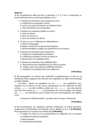 ΘΕΜΑ Α1
α) Να συμπληρώσετε κάθε μια από τις προτάσεις 1, 2, 3, 4 και 5, επιλέγοντας τη
σωστή απάντηση από τις αντίστοιχες φράσεις α, β, γ:
1. Η λατρεία της Εκκλησίας είναι μυσταγωγική γιατί…
α. στηρίζεται σε μυστηριακές τελετές
β. «μυεί» τον πιστό στη λατρεία του αληθινού Θεού
γ. είναι ακατανόητη και μυστηριώδης
2. Η λατρεία της Εκκλησίας στρέφει τον πιστό…
α. προς τον Χριστό
β. προς τον εαυτό του
γ. προς τα μυστήρια της φύσης
3. Το 313 μ.Χ., με το «διάταγμα των Μεδιολάνων»…
α. έληξε η Εικονομαχία
β. άρχισε η ανάπτυξη της χριστιανικής λατρείας
γ. οριστικοποιήθηκε η μορφή των ακολουθιών και των ύμνων
4. Η λατρεία της Εκκλησίας είναι λογική διότι…
α. στηρίζεται στη φιλοσοφία των Ελλήνων
β. ο άνθρωπος πλησιάζει τον Θεό ως λογικό ον
γ. χρησιμοποιεί τον προφορικό λόγο
5. Η λατρεία της Εκκλησίας είναι ορθόδοξη διότι…
α. θεμελιώνεται στην παράδοση και την πίστη των αγίων
β. υπάρχει μόνον στην ελληνική ορθόδοξη Εκκλησία
γ. αποκρύπτει την αληθινή πίστη των ανθρώπων
(5 Μονάδες)
β) Να ξαναγράψετε το κείμενο που ακολουθεί συμπληρώνοντας τα κενά με τις
κατάλληλες λέξεις ή φράσεις που δίνονται στην παρένθεση. Σε κάθε κενό αντιστοιχεί
μια λέξη ή φράση.
«Ο Ιησούς τήρησε την παράδοση και τον ……………. και συμβούλευε τους
ακροατές του να κάνουν το ίδιο. Στους συμπατριώτες του που λάτρευαν τον Θεό
τυπικά, ……………. και από συνήθεια, μίλησε για την ……………. , που είναι αρεστή
στον Θεό όταν γίνεται με ……………. συντετριμμένο και ταπεινή καρδιά. Καυτηρίαζε
την ……………. των Φαρισαίων, γιατί τα λόγια τους δεν αντιστοιχούσαν στις πράξεις
τους».
(υποκρισία / αληθινή λατρεία / μωσαϊκό νόμο / πνεύμα / εξωτερικά)
(5 Μονάδες)
γ) Να συμπληρώσετε την παρακάτω πρόταση επιλέγοντας τη σωστή απάντηση,
σύμφωνα με τη διδασκαλία της Εκκλησίας, από τις φράσεις α, β, γ, δ (2 Μονάδες).
Να τεκμηριώσετε με συντομία την επιλογή σας (3 Μονάδες).
1. Το σχέδιο του Θεού για την αποκατάσταση του ανθρώπου και τη σωτηρία
της ανθρώπινης φύσης ονομάζεται…
α. θεία οικονομία
β. εκκλησιαστική οικολογία
 
