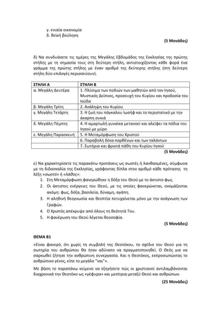 γ. ενιαία οικονομία
δ. θεϊκή βούληση
(5 Μονάδες)
δ) Να συνδυάσετε τις ημέρες της Μεγάλης Εβδομάδος της Εκκλησίας της πρώτης
στήλης με τη σημασία τους στη δεύτερη στήλη, αντιστοιχίζοντας κάθε φορά ένα
γράμμα της πρώτης στήλης με έναν αριθμό της δεύτερης στήλης (στη δεύτερη
στήλη δύο επιλογές περισσεύουν).
ΣΤΗΛΗ Α ΣΤΗΛΗ Β
α. Μεγάλη Δευτέρα 1. Πλύσιμο των ποδιών των μαθητών από τον Ιησού,
Μυστικός Δείπνος, προσευχή του Κυρίου και προδοσία του
Ιούδα
β. Μεγάλη Τρίτη 2. Ανάληψη του Κυρίου
γ. Μεγάλη Τετάρτη 3. Η ζωή του πάγκαλου Ιωσήφ και το περιστατικό με την
άκαρπη συκιά
δ. Μεγάλη Πέμπτη 4. Η αμαρτωλή γυναίκα μετανοεί και αλείφει τα πόδια του
Ιησού με μύρο
ε. Μεγάλη Παρασκευή 5. Η Μεταμόρφωση του Χριστού
6. Παραβολή δέκα παρθένων και των ταλάντων
7. Σωτήρια και φρικτά πάθη του Κυρίου Ιησού
(5 Μονάδες)
ε) Να χαρακτηρίσετε τις παρακάτω προτάσεις ως σωστές ή λανθασμένες, σύμφωνα
με τη διδασκαλία της Εκκλησίας, γράφοντας δίπλα στον αριθμό κάθε πρότασης τη
λέξη «σωστό» ή «λάθος»:
1. Στη Μεταμόρφωση φανερώθηκε η δόξα του Θεού με το άκτιστο φως.
2. Οι άκτιστες ενέργειες του Θεού, με τις οποίες φανερώνεται, ονομάζονται
ακόμη: φως, δόξα, βασιλεία, δύναμη, αγάπη.
3. Η αληθινή θεογνωσία και θεοπτία πετυχαίνεται μόνο με την ανάγνωση των
Γραφών.
4. Ο Χριστός απέκρυψε από όλους τη θεότητά Του.
5. Η φανέρωση του Θεού λέγεται θεοσοφία.
(5 Μονάδες)
ΘΕΜΑ Β1
«Είναι φανερό, ότι χωρίς τη συμβολή της Θεοτόκου, το σχέδιο του Θεού για τη
σωτηρία του ανθρώπου θα ήταν αδύνατο να πραγματοποιηθεί. Ο Θεός για να
σαρκωθεί ζήτησε την ανθρώπινη συνεργασία. Και η Θεοτόκος, εκπροσωπώντας το
ανθρώπινο γένος, είπε το μεγάλο "ναι"».
Με βάση το παραπάνω κείμενο να εξηγήσετε πώς οι χριστιανοί αντιλαμβάνονται
διαχρονικά την Θεοτόκο ως «γέφυρα» και μεσίτρια μεταξύ Θεού και ανθρώπων.
(25 Μονάδες)
 