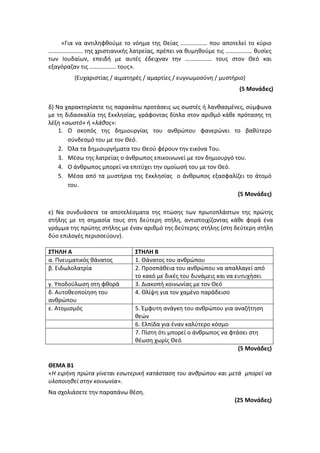 «Για να αντιληφθούμε το νόημα της Θείας ……………… που αποτελεί το κύριο
………………….. της χριστιανικής λατρείας, πρέπει να θυμηθούμε τις ……………… θυσίες
των Ιουδαίων, επειδή με αυτές έδειχναν την ……………… τους στον Θεό και
εξαγόραζαν τις ……………… τους».
(Ευχαριστίας / αιματηρές / αμαρτίες / ευγνωμοσύνη / μυστήριο)
(5 Μονάδες)
δ) Να χαρακτηρίσετε τις παρακάτω προτάσεις ως σωστές ή λανθασμένες, σύμφωνα
με τη διδασκαλία της Εκκλησίας, γράφοντας δίπλα στον αριθμό κάθε πρότασης τη
λέξη «σωστό» ή «λάθος»:
1. Ο σκοπός της δημιουργίας του ανθρώπου φανερώνει το βαθύτερο
σύνδεσμό του με τον Θεό.
2. Όλα τα δημιουργήματα του Θεού φέρουν την εικόνα Του.
3. Μέσω της λατρείας ο άνθρωπος επικοινωνεί με τον δημιουργό του.
4. Ο άνθρωπος μπορεί να επιτύχει την ομοίωσή του με τον Θεό.
5. Μέσα από τα μυστήρια της Εκκλησίας ο άνθρωπος εξασφαλίζει το άτομό
του.
(5 Μονάδες)
ε) Να συνδυάσετε τα αποτελέσματα της πτώσης των πρωτοπλάστων της πρώτης
στήλης με τη σημασία τους στη δεύτερη στήλη, αντιστοιχίζοντας κάθε φορά ένα
γράμμα της πρώτης στήλης με έναν αριθμό της δεύτερης στήλης (στη δεύτερη στήλη
δύο επιλογές περισσεύουν).
ΣΤΗΛΗ Α ΣΤΗΛΗ Β
α. Πνευματικός θάνατος 1. Θάνατος του ανθρώπου
β. Ειδωλολατρία 2. Προσπάθεια του ανθρώπου να απαλλαγεί από
το κακό με δικές του δυνάμεις και να ευτυχήσει
γ. Υποδούλωση στη φθορά 3. Διακοπή κοινωνίας με τον Θεό
δ. Αυτοθεοποίηση του
ανθρώπου
4. Θλίψη για τον χαμένο παράδεισο
ε. Ατομισμός 5. Έμφυτη ανάγκη του ανθρώπου για αναζήτηση
θεών
6. Ελπίδα για έναν καλύτερο κόσμο
7. Πίστη ότι μπορεί ο άνθρωπος να φτάσει στη
θέωση χωρίς Θεό
(5 Μονάδες)
ΘΕΜΑ Β1
«Η ειρήνη πρώτα γίνεται εσωτερική κατάσταση του ανθρώπου και μετά μπορεί να
υλοποιηθεί στην κοινωνία».
Να σχολιάσετε την παραπάνω θέση.
(25 Μονάδες)
 