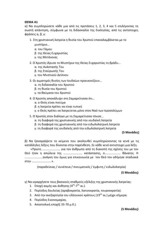 ΘΕΜΑ Α1
α) Να συμπληρώσετε κάθε μια από τις προτάσεις 1, 2, 3, 4 και 5 επιλέγοντας τη
σωστή απάντηση, σύμφωνα με τη διδασκαλία της Εκκλησίας, από τις αντίστοιχες
φράσεις α, β, γ:
1. Στη χριστιανική λατρεία η θυσία του Χριστού επαναλαμβάνεται με το
μυστήριο…
α. του Γάμου
β. της Θείας Ευχαριστίας
γ. της Μετάνοιας
2. Ο Χριστός ίδρυσε το Μυστήριο της Θείας Ευχαριστίας το βράδυ…
α. της Ανάστασής Του
β. της Σταύρωσής Του
γ. του Μυστικού Δείπνου
3. Οι αιματηρές θυσίες των Ιουδαίων προεικονίζουν…
α. τη διδασκαλία του Χριστού
β. τη θυσία του Χριστού
γ. τα θαύματα του Χριστού
4. Ο Χριστός αποκάλυψε στη Σαμαρείτισσα ότι…
α. ο Θεός είναι πνεύμα
β. η λατρεία πρέπει να είναι τυπική
γ. ο Θεός πρέπει να λατρεύεται μόνο στον Ναό των Ιεροσολύμων
5. Ο Χριστός στον διάλογο με τη Σαμαρείτισσα τόνισε…
α. τη διαφορά της χριστιανικής από την ιουδαϊκή λατρεία
β. τη διαφορά της χριστιανικής από την ειδωλολατρική λατρεία
γ. τη διαφορά της ιουδαϊκής από την ειδωλολατρική λατρεία
(5 Μονάδες)
β) Να ξαναγράψετε το κείμενο που ακολουθεί συμπληρώνοντας τα κενά με τις
κατάλληλες λέξεις που δίνονται στην παρένθεση. Σε κάθε κενό αντιστοιχεί μια λέξη.
«Πρώτη …………………… για τον άνθρωπο από τη διακοπή της σχέσης του με τον
Θεό ήταν η απώλεια της ……………………. κατάστασης, ο………………… θάνατος. Η
……………………ανάγκη του όμως για επικοινωνία με τον Θεό τον οδήγησε σταδιακά
στην ……………………..».
(παραδείσιας / συνέπεια / πνευματικός / έμφυτη / ειδωλολατρία)
(5 Μονάδες)
γ) Να ιεραρχήσετε τους βασικούς σταθμούς εξέλιξης της χριστιανικής λατρείας:
1. Εποχή ακμής και άνθησης (4ος
-7ος
αι.).
2. Περίοδος δουλείας (αραβοκρατία, λατινοκρατία, τουρκοκρατία).
3. Από την ανεξαρτησία του ελληνικού κράτους (19ος
αι.) μέχρι σήμερα.
4. Περίοδος Εικονομαχίας.
5. Αποστολική εποχή( 33-70 μ.Χ.).
(5 Μονάδες)
 