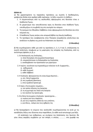 ΘΕΜΑ Α1
α) Να χαρακτηρίσετε τις παρακάτω προτάσεις ως σωστές ή λανθασμένες,
γράφοντας δίπλα στον αριθμό κάθε πρότασης τη λέξη «σωστό» ή «λάθος»:
1. Η σημαντικότερη από τις ακολουθίες αφιερωμένη στη Θεοτόκο είναι ο
Ακάθιστος Ύμνος.
2. Οι χαιρετισμοί που απευθύνονται προς τη Θεοτόκο στον Ακάθιστο Ύμνο,
υπενθυμίζουν τη συμβολή της στη σωτηρία του κόσμου.
3. Τα εγκώμια του Μεγάλου Σαββάτου είναι αφιερωμένα στη Θεοτόκο και στην
κοίμησή της.
4. Ο Ακάθιστος Ύμνος ανήκει στα ιστορικά βιβλία της Καινής Διαθήκης.
5. Τα τροπάρια που αναφέρονται στην Παναγία ονομάζονται απολυτίκια και
αναλύουν τη δράση της μετά την Ανάσταση του Χριστού.
(5 Μονάδες)
β) Να συμπληρώσετε κάθε μια από τις προτάσεις 1, 2, 3, 4 και 5, επιλέγοντας τη
σωστή απάντηση, σύμφωνα με τις μαρτυρίες της ιστορίας της Εκκλησίας, από τις
αντίστοιχες φράσεις α, β, γ:
1. Οι Απολογητές της Εκκλησίας…
α. ήταν δικηγόροι στα ρωμαϊκά δικαστήρια
β. υπερασπίστηκαν τη διδασκαλία της Εκκλησίας
γ. αναλάμβαναν την προστασία των μαρτύρων
2. Η πρώτη κοινότητα των Ιεροσολύμων τελούσε τη Θ. Ευχαριστία…
α. καθημερινά
β. κάθε Κυριακή
γ. κάθε Σάββατο
3. Η Εκκλησία φανερώνεται ότι είναι Σώμα Χριστού…
α. στη Θεία Ευχαριστία
β. στις ομαδικές βαπτίσεις
γ. στην ομαδική προσευχή
4. Ο όρος «Λειτουργία» σημαίνει…
α. τον τρόπο τέλεσης της λατρείας
β. τη συμμετοχή του λαού στη λατρεία
γ. τον κανόνα της προσευχής
5. Στη Θεία Λειτουργία η Εκκλησία προσεύχεται….
α. κυρίως για τους παρόντες
β. για τους παρόντες αλλά και τους απόντες
γ. για όλους, ακόμη και τους εχθρούς της
(5 Μονάδες)
γ) Να ξαναγράψετε το κείμενο που ακολουθεί συμπληρώνοντας τα κενά με τις
κατάλληλες λέξεις που δίνονται στην παρένθεση. Σε κάθε κενό αντιστοιχεί μια λέξη.
«Η ανάσταση των ανθρώπων, ως συνέχεια της Ανάστασης του Χριστού, θα
γίνει όπως ακριβώς συμβαίνει με τον σπόρο, ο οποίος ………….. στο χωράφι και
 