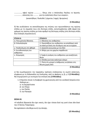 ……………., αφού πρώτα …………….. Όπως είπε ο Απόστολος Παύλος «ο Χριστός
……………. , κάνοντας την ………… για την ανάσταση όλων των νεκρών».
(αναστήθηκε / διαλυθεί / ρίχνεται / αρχή / φυτρώνει)
(5 Μονάδες)
δ) Να συνδυάσετε τα αποτελέσματα της πτώσης των πρωτοπλάστων της πρώτης
στήλης με τη σημασία τους στη δεύτερη στήλη, αντιστοιχίζοντας κάθε φορά ένα
γράμμα της πρώτης στήλης με έναν αριθμό της δεύτερης στήλης (στη δεύτερη στήλη
δύο επιλογές περισσεύουν).
ΣΤΗΛΗ Α ΣΤΗΛΗ Β
α. Πνευματικός θάνατος 1. Θάνατος του ανθρώπου
β. Ειδωλολατρία 2. Προσπάθεια του ανθρώπου να απαλλαγεί από
το κακό με δικές του δυνάμεις και να ευτυχήσει
γ. Υποδούλωση στη φθορά 3. Διακοπή κοινωνίας με τον Θεό
δ. Αυτοθεοποίηση του
ανθρώπου
4. Θλίψη για τον χαμένο παράδεισο
ε. Ατομισμός 5. Έμφυτη ανάγκη του ανθρώπου για αναζήτηση
θεών
6. Ελπίδα για έναν καλύτερο κόσμο
7. Πίστη ότι μπορεί ο άνθρωπος να φτάσει στη
θέωση χωρίς Θεό
(5 Μονάδες)
ε) Να συμπληρώσετε την παρακάτω πρόταση επιλέγοντας τη σωστή απάντηση,
σύμφωνα με τη διδασκαλία της Εκκλησίας, από τις φράσεις α, β, γ, δ (2 Μονάδες).
Να τεκμηριώσετε με συντομία την επιλογή σας (3 Μονάδες).
1. Ο Χριστός τόνισε τη διαφορά της χριστιανικής από την ιουδαϊκή λατρεία στον
διάλογο με…
α. τη Σαμαρείτισσα
β. τον Πέτρο
γ. τον Παύλο
δ. την Παναγία
(5 Μονάδες)
ΘΕΜΑ Β1
«H αληθινή θρησκεία δεν έχει ναούς, δεν έχει τίποτα δικό της γιατί είναι όλα δικά
της» (Γιάννης Τσαρούχης).
Να σχολιάσετε ελεύθερα αυτή την άποψη.
(25 Μονάδες)
 